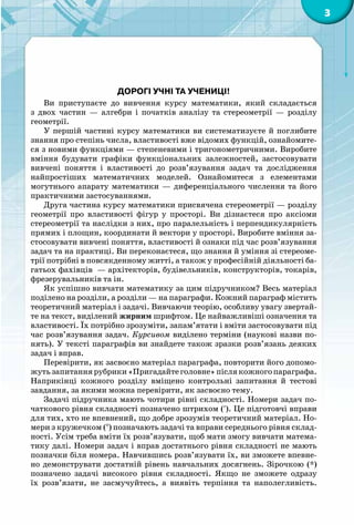 3
Дорогі учні та учениці!
Ви приступаєте до вивчення курсу математики, який складається
з двох частин  — алгебри і початків аналізу та стереометрії  — розділу
геометрії.
У першій частині курсу математики ви систематизуєте й поглибите
знання про степінь числа, властивості вже відомих функцій, ознайомите-
ся з новими функціями — степеневими і тригонометричними. Виробите
вміння будувати графіки функціональних залежностей, застосовувати
вивчені поняття і властивості до розв’язування задач та дослідження
найпростіших математичних моделей. Ознайомитеся з елементами
могутнього апарату математики  — диференціального числення та його
практичними застосуваннями.
Друга частина курсу математики присвячена стереометрії — розділу
геометрії про властивості фігур у просторі. Ви дізнаєтеся про аксіоми
стереометрії та наслідки з них, про паралельність і перпендикулярність
прямих і площин, координати й вектори у просторі. Виробите вміння за-
стосовувати вивчені поняття, властивості й ознаки під час розв’язування
задач та на практиці. Ви переконаєтеся, що знання й уміння зі стереоме-
трії потрібні в повсякденному житті, а також у професійній діяльності ба-
гатьох фахівців — архітекторів, будівельників, конструкторів, токарів,
фрезерувальників та ін.
Як успішно вивчати математику за цим підручником? Весь матеріал
поділено на розділи, а розділи — на параграфи. Кожний параграф містить
теоретичний матеріал і задачі. Вивчаючи теорію, особливу увагу звертай-
те на текст, виділений жирним шрифтом. Це найважливіші означення та
властивості. Їх потрібно зрозуміти, запам’ятати і вміти застосовувати під
час розв’язування задач. Курсивом виділено терміни (наукові назви по-
нять). У тексті параграфів ви знайдете також зразки розв’язань деяких
задач і вправ.
Перевірити, як засвоєно матеріал параграфа, повторити його допомо-
жутьзапитаннярубрики«Пригадайтеголовне»післякожногопараграфа.
Наприкінці кожного розділу вміщено контрольні запитання й тестові
завдання, за якими можна перевірити, як засвоєно тему.
Задачі підручника мають чотири рівні складності. Номери задач по-
чаткового рівня складності позначено штрихом (′). Це підготовчі вправи
для тих, хто не впевнений, що добре зрозумів теоретичний матеріал. Но-
мери з кружечком (°) позначають задачі та вправи середнього рівня склад-
ності. Усім треба вміти їх розв’язувати, щоб мати змогу вивчати матема-
тику далі. Номери задач і вправ достатнього рівня складності не мають
позначки біля номера. Навчившись розв’язувати їх, ви зможете впевне-
но демонструвати достатній рівень навчальних досягнень. Зірочкою (*)
позначено задачі високого рівня складності. Якщо не зможете одразу
їх розв’язати, не засмучуйтесь, а виявіть терпіння та наполегливість.
 