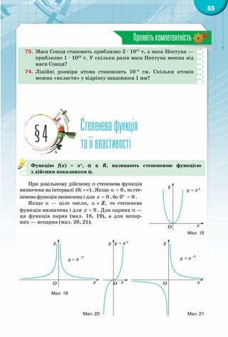 33
Проявітькомпетентність
73.	 Маса Сонця становить приблизно 2 · 1027
т, а маса Нептуна —
приблизно 1 · 1023
т. У скільки разів маса Нептуна менша від
маси Сонця?
74.	 Лінійні розміри атома становлять 10–8
см. Скільки атомів
можна «вкласти» у відрізку завдовжки 1 мм?
Степеневафункція
таїївластивості§4
Функцію f(x)  =  xa
, a ∈ R, називають степеневою функцією
з дійсним показником a.
При довільному дійсному a степенева функція
визначена на інтервалі (0; )+∞ . Якщо 0α > , то сте-
пенева функція визначена і для 0x = , бо 0 0α
= .
Якщо a — ціле число, ,α ∈ Z то степенева
функція визначена і для 0x < . Для парних a —
ця функція парна (мал. 18, 19), а для непар-
них — непарна (мал. 20, 21).
y
x
y = x4
O
y = x
-2
y
xO
y
x
y = x-3
OO
y
x
y = x5
Мал. 18
Мал. 19
Мал. 20 Мал. 21
 
