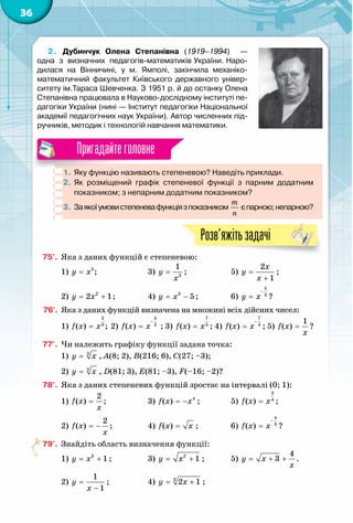 36
2. Дубинчук Олена Степанівна (1919–1994)   —  	
одна  з  визначних  педагогів-математиків України. Наро­
дилася на Вінничині, у м. Ямполі, закінчила механіко-	
математичний  факультет  Київського  державного  універ-
ситету ім.Тараса Шевченка. З 1951 р. й до останку Олена
Степанівна працювала в Науково-дослідному інституті пе-
дагогіки України (нині — Інститут педагогіки Національної
академії педагогічних наук України). Автор численних під-
ручників, методик і технологій навчання математики.
1.	Яку функцію називають степеневою? Наведіть приклади.
2.	 Як розміщений графік степеневої функції з парним додатним	
показником; з непарним додатним показником?
3.	 Заякоїумовистепеневафункціязпоказником
m
n
єпарною;непарною?
Пригадайтеголовне
Розв’яжітьзадачі
75'.	 Яка з даних функцій є степеневою:
1) 5
;y x= 		 3) 3
1
y
x
= ;		 5)
2
1
x
y
x
=
+
;
2) 2
2 1y x= + ;		 4) 3
5y x= − ;		 6)
5
3
y x
−
= ?
76'.	 Яка з даних функцій визначена на множині всіх дійсних чисел:
1)
2
3
( ) ;f x x= 2)
5
2
( )f x x
−
= ; 3)
7
5
( )f x x= ; 4)
7
4
( )f x x
−
= ; 5)
1
( )f x
õ
= ?
77'.	 Чи належить графіку функції задана точка:
1) 3
y x= , A(8; 2), B(216; 6), C(27; –3);
2) 4
y x= , D(81; 3), E(81; –3), F(–16; –2)?
78°.	 Яка з даних степеневих функцій зростає на інтервалі (0; 1):
1)
2
( )f x
x
= ;		 3) 4
( )f x x= − ;		 5)
3
4
( )f x x= ;
2)
2
( )f x
x
= − ;		 4) ( )f x x= ;		 6)
4
3
( )f x x
−
= ?
79°.	 Знайдіть область визначення функції:
1) 3
1y x= + ;		 3) 2
1y x= + ;	 5)
4
3y x
x
= + + .
2)
1
1
y
x
=
−
;		 4) 3
2 1y x= + ;
 