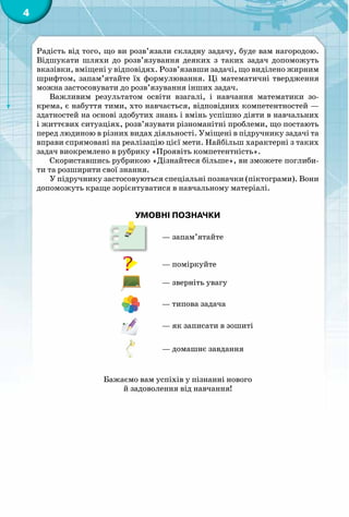 4
Радість від того, що ви розв’язали складну задачу, буде вам нагородою.
Відшукати шляхи до розв’язування деяких з таких задач допоможуть
вказівки, вміщені у відповідях. Розв’язавши задачі, що виділено жирним
шрифтом, запам’ятайте їх формулювання. Ці математичні твердження
можна застосовувати до розв’язування інших задач.
Важливим результатом освіти взагалі, і навчання математики зо-
крема, є набуття тими, хто навчається, відповідних компетентностей —
здатностей на основі здобутих знань і вмінь успішно діяти в навчальних
і життєвих ситуаціях, розв’язувати різноманітні проблеми, що постають
перед людиною в різних видах діяльності. Уміщені в підручнику задачі та
вправи спрямовані на реалізацію цієї мети. Найбільш характерні з таких
задач виокремлено в рубрику «Проявіть компетентність».
Скориставшись рубрикою «Дізнайтеся більше», ви зможете поглиби-
ти та розширити свої знання.
У підручнику застосовуються спеціальні позначки (піктограми). Вони
допоможуть краще зорієнтуватися в навчальному матеріалі.
Бажаємо вам успіхів у пізнанні нового
й задоволення від навчання!
УМОВНІ ПОЗНАЧКИ
— запам’ятайте
— поміркуйте
— зверніть увагу
— типова задача
— як записати в зошиті
— домашнє завдання
 