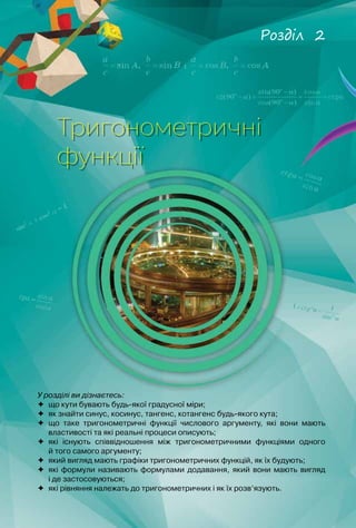 40
У розділі ви дізнаєтесь:
	 що кути бувають будь-якої градусної міри;
	 як знайти синус, косинус, тангенс, котангенс будь-якого кута;
	 що таке тригонометричні функції числового аргументу, які вони мають
властивості та які реальні процеси описують;
	 які існують співвідношення між тригонометричними функціями одного	
й того самого аргументу;
	 який вигляд мають графіки тригонометричних функцій, як їх будують;
	 які формули називають формулами додавання, який вони мають вигляд	
і де застосовуються;
	 які рівняння належать до тригонометричних і як їх розв’язують.
Тригонометричні
функції
Розділ 2
 