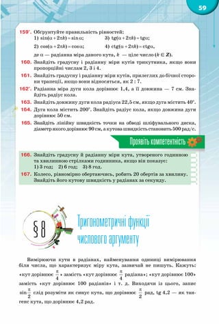 59
Проявітькомпетентність
159°.	 Обґрунтуйте правильність рівностей:
1) α + π= αsin( 2 ) sin ;k 		 3) α + π = αtg( 2 ) tg ;k
2) α + π= αcos( 2 ) cos ;k 		 4) α + π= αctg( 2 ) ctg ,k
де a — радіанна міра даного кута, k  — ціле число (k Î Z).
160.	 Знайдіть градусну і радіанну міри кутів трикутника, якщо вони
пропорційні числам 2, 3 і 4.
161.	 Знайдіть градусну і радіанну міри кутів, прилеглих до бічної сторо-
ни трапеції, якщо вони відносяться, як 2 : 7.
162°.	 Радіанна міра дуги кола дорівнює 1,4, а її довжина — 7 см. Зна-
йдіть радіус кола.
163.	 Знайдіть довжину дуги кола радіуса 22,5 см, якщо дуга містить 40°.
164.	 Дуга кола містить 200°. Знайдіть радіус кола, якщо довжина дуги
дорівнює 50 см.
165.	 Знайдіть лінійну швидкість точки на обводі шліфувального диска,
діаметрякогодорівнює90см,акутовашвидкістьстановить500рад/с.
166.	 Знайдіть градусну й радіанну міри кута, утвореного годинною
та хвилинною стрілками годинника, якщо він показує:
1) 3 год;  2) 6 год;  3) 8 год.
167.	 Колесо, рівномірно обертаючись, робить 20 обертів за хвилину.
Знайдіть його кутову швидкість у радіанах за секунду.
Тригонометричніфункції
числовогоаргументу§8
Вимірюючи кути в радіанах, найменування одиниці вимірювання
біля числа, що характеризує міру кута, зазвичай не пишуть. Кажуть:
«кут дорівнює
π
4
» замість «кут дорівнює
π
4
радіана»; «кут дорівнює 100»
замість «кут дорівнює 100 радіанів» і т. д. Виходячи із цього, запис
π
sin
2
слід розуміти як синус кута, що дорівнює
π
2
рад, tg 4,2 — як тан-
генс кута, що дорівнює 4,2 рад.
 
