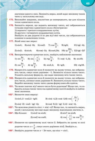 63
значення одного з них. Запишіть вираз, який задає множину таких
чисел у загальному вигляді.
175.	 Виконайте завдання, аналогічне до попереднього, ще для кількох
точок одиничного кола.
176.	 Запишіть вирази, що задають множину чисел, які зображаються
точками перетину одиничного кола з бісектрисою:
1) першого і третього координатних кутів;
2) другого і четвертого координатних кутів.
Знайдіть по два додатні й по два від’ємні числа, що зображаються
кожною із зазначених точок.
177.	 Який знак має вираз:
1) sin1;	 3) sin(–3); 5) cos2; 7)
π5
cos ;
3
9) tg3; 11) tg(–4);
2) sin2;	 4) sin4; 6) cos(–5); 8) cos4,3p; 10)
π10
;
3
tg 12) tg(–2)?
178.	 Використовуючи одиничне коло, знайдіть наближене значення:
1)
π3
sin ;
4
3)
π 
− 
 
sin ;
3
5)
π7
ctg ;
6
7)  cos(–1,5); 9)  sin10;
2)
π3
cos ;
4
4)
π5
tg ;
3
6)  sin2,5; 8)  tg3; 10)  ctg10.
179.	 Накресліть одиничне коло й позначте на ньому точки, що зобража-
ють числа, синус яких дорівнює –1. Запишіть кілька таких чисел.
Укажіть загальну формулу, що задає множину всіх таких чисел.
180.	 Накресліть одиничне коло й позначте на ньому точки, що зобража-
ють числа, косинус яких дорівнює 0. Запишіть кілька таких чисел.
Задайте множину таких чисел двома формулами або однією.
181.	 Чи може тангенс від’ємного числа бути додатним? Якщо так, то зо-
бразіть кілька таких чисел на одиничному колі й знайдіть їх набли-
жені значення.
182*.	Визначте знак виразу:
1) sin1,5 · cos2,5 · tg3;		 3)
π 
− ⋅ − ⋅ − 
 
3
sin( 4,2) cos( 5,6) cos ;
4
2) sin(–2) · cos5 · tg(–4);	 4) cos(–0,5) · tg(–2,4) · sin(–p).
183*.	Чи можлива рівність sina = sin(–a)? Якщо так, то запишіть вираз,
який у загальному вигляді задає множину відповідних значень a.
184*.	Що більше:	 1) sin2 чи sin3;		 3) sin7 чи sin8;
			 2) cos2 чи cos3;		 4) 
π 
− 
 
cos
4
чи
π3
cos ?
4
185*.	Позначте на одиничному колі число 2. Зобразіть на цьому ж колі
додатне число
π
<
2
a , синус якого дорівнює sin2. Знайдіть а.
186*.	Знайдіть додатне число x < 2π таке, що sinx = sin1.
 