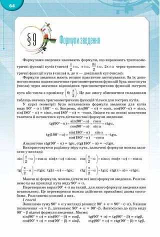 64
Формулизведення§9
Формулами зведення називають формули, що виражають тригономе-
тричні функції кутів (чисел)
π
± α,
2
π
π± α ± α π± α
3
, , 2
2
через тригономе-
тричні функції кута (числа) a, де a — довільний кут (число).
Формули зведення мають велике практичне застосування. За їх допо-
могою можна подати значення тригонометричних функцій будь-якого кута
(числа) через значення відповідних тригонометричних функцій гострого
кута або числа з проміжку
π 
 
 
0;
2
. Це дає змогу обмежитися складанням
таблиць значень тригонометричних функцій тільки для гострих кутів.
У курсі геометрії було встановлено формули зведення для кутів
виду 90° – a і 180° – a. Зокрема, sin(90° – a) = cosa, cos(90°–a) = sina,
sin(180° – a) = sina, cos(180° – a) = –cosa. Звідси та на основі означення
тангенса й котангенса кута дістаємо такі формули зведення:
°− α α
°− α= = = α
°− α α
sin(90 ) cos
tg(90 ) ctg ,
cos(90 ) sin
°− α α
°− α = = = − α
°− α − α
sin(180 ) sin
tg(180 ) tg .
cos(180 ) cos
Аналогічно ctg(90° – a) = tga, ctg(180° – a) = –ctga.
Використовуючи радіанну міру кута, зазначені формули можна запи-
сати у вигляді:
π 
−α= α π−α= α 
 
sin cos ; sin( ) sin ;
2
	
π 
− α = α π − α = − α 
 
cos sin ; cos( ) cos ;
2
π 
−α = α π−α = − α 
 
tg ctg ; tg( ) tg ;
2
	
π 
− α = α π − α = − α 
 
ctg tg ; ctg( ) ctg .
2
Маючи ці формули, можна дістати всі інші формули зведення. Розгля-
немо це на прикладі кута виду 90° + a.
Перетворимо вираз 90° + α на такий, для якого формулу зведення вже
встановлено. Це перетворення можна здійснити принаймні двома спосо-
бами. Розглянемо кожний з них.
І спосіб
Запишемо суму 90° + a у вигляді різниці: 90° + a = 90° – (–a). Увівши
позначення –a = b, дістанемо: 90° + a = 90°–b. Застосуємо до кута виду
90° – b відомі формули зведення. Маємо:
sin(90° + a) = sin(90° – b) = cosb,
cos(90° + a) = cos(90° – b) = sinb,
tg(90° + a) = tg(90° – b) = ctgb,
ctg(90° + a) = ctg(90° – b) = tgb.
 