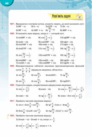 68
Розв’яжітьзадачі
187'.	 Вважаючи a гострим кутом, укажіть чверть, до якої належить кут:
1) 90° – a;	 3) p– a;	 5) 270° – a;	 7) 2p – a;
2) 90° + a;	 4) 180° + a;	 6)
π
+ α
3
;
2 	 8) 360° + a.
188'.	 Установіть знак виразу, якщо a — гострий кут:
1) sin(90° + a);		 8)
π 
+ α 
 
cos ;
2
		 15) tg(90° + a);
2) sin(p – a);		 9) cos(180° – a);	 16) tg(p – a);
3) sin(180° + a);	 10) cos(p + a);		 17) tg(p + a);
4) sin(270° – a);	 11)
π 
−α 
 
3
cos ;
2
	 18)
π 
− α 
 
3
tg ;
2
5)
π 
+ α 
 
3
sin ;
2
		 12) cos(270° + a);	 19)
π 
+ α 
 
3
tg ;
2
6) sin(360° – a);	 13) cos(2p – a);	 20) tg(2p – a);
7) sin(2p + a);		 14) cos(360° + a);	 21) tg(2p + a).
189'.	 Використовуючи табличні значення тригонометричних функцій
кутів
π
,
6
π
,
4
π
3
і формули зведення, обчисліть:
1)
π5
sin ;
6
	 3)
π2
cos ;
3
	 5) sin225°;	 7)
π3
tg ;
4
2)
π7
sin ;
4
	 4)
π7
cos ;
6
	 6) cos240°;	 8) ctg315°.
190°.	 Спростіть вираз, скориставшись формулами зведення:
1)
π 
α − 
 
sin ;
2
		 3) sin(a – p); 5)
π π   
α − ⋅ α −   
   
3
cos cos ;
2 2
2) cos(a – p);		 4)
π 
α − 
 
3
tg ;
2
6) 
π 
α − π ⋅ α + 
 
sin( 2 ) cos .
2
191°.	 Знайдіть числове значення виразу:
1)
π π
π+ +
3
sin 2sin cos ;
2 2
	 3)
π π
+ π −2
tg 5sin 4ctg ;
3 4
2)
π π
− + 2
6sin 5cos0 sin ;
6 4
	 4)
π π
+ π +2 25 3
ctg 2cos sin .
4 4
192°.	 Знайдіть числове значення виразу:
1) 5sin(p – a) – 2cos(p + a), якщо
π
α = .
4
2) 
π π   
α + α −   
   
cos tg ,
3 4
якщо a = p.
 