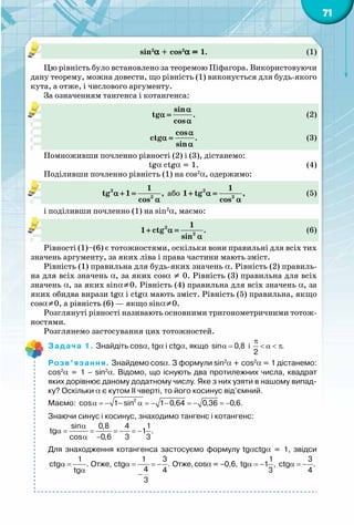 71
	 sin2
a + cos2
a = 1.	 (1)
Цю рівність було встановлено за теоремою Піфагора. Використовуючи
дану теорему, можна довести, що рівність (1) виконується для будь-якого
кута, а отже, і числового аргументу.
За означенням тангенса і котангенса:
	
sin
tg .
cos
α
α =
α
	 (2)
	
cos
ctg .
sin
α
α =
α
	 (3)
Помноживши почленно рівності (2) і (3), дістанемо:
	 tga ctga = 1.	 (4)
Поділивши почленно рівність (1) на cos2
a, одержимо:
	 2
2
1
tg 1 ,
cos
α + =
α
або 2
2
1
1 tg ,
cos
+ α =
α
	 (5)
і поділивши почленно (1) на sin2
a, маємо:
	 2
2
1
1 ctg .
sin
+ α =
α
	 (6)
Рівності (1)–(6) є тотожностями, оскільки вони правильні для всіх тих
значень аргументу, за яких ліва і права частини мають зміст.
Рівність (1) правильна для будь-яких значень a. Рівність (2) правиль-
на для всіх значень a, за яких cosa ¹ 0. Рівність (3) правильна для всіх
значень a, за яких sina¹0. Рівність (4) правильна для всіх значень a, за
яких обидва вирази tga і ctga мають зміст. Рівність (5) правильна, якщо
cosa¹0, а рівність (6) — якщо sina¹0.
Розглянуті рівності називають основними тригонометричними тотож-
ностями.
Розглянемо застосування цих тотожностей.
Задача 1. Знайдіть сosa, tga і ctga, якщо α =sin 0,8 і
π
< α < π.
2
Розв’язання. Знайдемо cosa. З формули sin2
a + cos2
a = 1 дістанемо:
cos2
a = 1 – sin2
a. Відомо, що існують два протилежних числа, квадрат
яких дорівнює даному додатному числу. Яке з них узяти в нашому випад-
ку? Оскільки a є кутом ІІ чверті, то його косинус від’ємний.
Маємо: α =− − α =− − =− =−2
cos 1 sin 1 0,64 0,36 0,6.
Знаючи синус і косинус, знаходимо тангенс і котангенс:
α
α = = = − = −
α −
sin 0,8 4 1
tg 1 .
cos 0,6 3 3
Для знаходження котангенса застосуємо формулу tgactga = 1, звідси	
α =
α
1
ctg .
tg
Отже, α = = −
−
1 3
ctg .
4 4
3
Отже,cosa= –0,6, α = −
1
tg 1 ,
3
α = −
3
ctg .
4
 