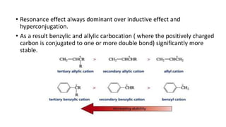 • Resonance effect always dominant over inductive effect and
hyperconjugation.
• As a result benzylic and allylic carbocation ( where the positively charged
carbon is conjugated to one or more double bond) significantly more
stable.
 