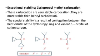 • Exceptional stability: Cyclopropyl methyl carbocation
• These carbocation are very stable carbocation .They are
more stable then benzyl carbocation.
• The special stability is a result of conjugation between the
bent orbital of the cyclopropyl ring and vacent p – orbital of
cation carbon.
 