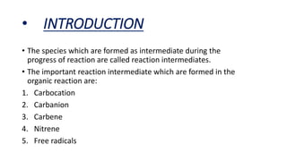 • INTRODUCTION
• The species which are formed as intermediate during the
progress of reaction are called reaction intermediates.
• The important reaction intermediate which are formed in the
organic reaction are:
1. Carbocation
2. Carbanion
3. Carbene
4. Nitrene
5. Free radicals
 