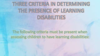 THREE CRITERIA IN DETERMINING
THE PRESENCE OF LEARNING
DISABILITIES
The following criteria must be present when
assessing children to have learning disabilities:
 