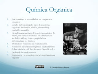 Química Orgánica
1. Introducción a la reactividad de los compuestos
orgánicos
2. Estudio de los principales tipos de reacciones
orgánicas: Sustitución, adición, eliminación y
oxidación-reducción.
3. Ejemplos característicos de reacciones orgánicas de
interés, con especial referencia a la obtención de
alcoholes, ácidos y ésteres; propiedades e
importancia de los mismos.
4. Polímeros y reacciones de polimerización.
5. Utilización de sustancias orgánicas en el desarrollo
de la sociedad actual. Problemas medioambientales.
6. La síntesis de medicamentos.
7. Importancia y repercusiones de la industria química
orgánica.
 Patricio Gómez Lesarri
 