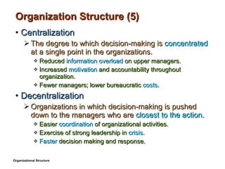 Organization Structure (5) Centralization The degree to which decision-making is  concentrated  at a single point in the organizations. Reduced  information overload  on upper managers. Increased  motivation  and accountability throughout organization. Fewer managers; lower bureaucratic  costs . Decentralization Organizations in which decision-making is pushed down to the managers who are  closest to the action . Easier  coordination  of organizational activities. Exercise of strong leadership in  crisis . Faster  decision making and response. Organizational Structure 
