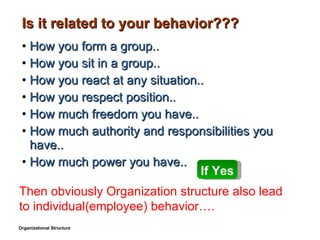 Is it related to your behavior??? How you form a group.. How you sit in a group.. How you react at any situation.. How you respect position.. How much freedom you have.. How much authority and responsibilities you have.. How much power you have.. Organizational Structure If Yes Then obviously Organization structure also lead to individual(employee) behavior…. 