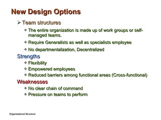 New Design Options Team structures The entire organization is made up of work groups or self-managed teams. Require Generalists as well as specialists employee No departmentalization, Decentralized Strengths Flexibility Empowered employees Reduced barriers among functional areas (Cross-functional) Weaknesses No clear chain of command Pressure on teams to perform Organizational Structure 