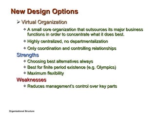 New Design Options Virtual Organization A small core organization that outsources its major business functions in order to concentrate what it does best. Highly centralized, no departmentalization Only coordination and controlling relationships Strengths Choosing best alternatives always Best for finite period existence (e.g. Olympics) Maximum flexibility Weaknesses Reduces management’s control over key parts Organizational Structure 