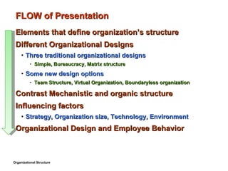 FLOW of Presentation Elements that define organization’s structure Different Organizational Designs Three traditional organizational designs Simple, Bureaucracy, Matrix structure Some new design options Team Structure, Virtual Organization, Boundaryless organization Contrast Mechanistic and organic structure Influencing factors Strategy, Organization size, Technology, Environment Organizational Design and Employee Behavior Organizational Structure 