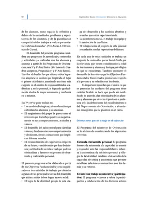 10 Séptimo Año Básico Orientación Ministerio de Educación
de los alumnos, como espacio de reflexión y
debate de las necesidades, problemas y expec-
tativas de los alumnos, y de la planificación
compartida de los trabajos a realizar para satis-
facer dichas demandas”. (Ver Anexo 5, El Con-
sejo de Curso).
El desarrollo del presente programa consi-
dera una progresión de aprendizajes, contenidos
y actividades ya realizadas con los alumnos y
alumnas a partir de los Programas de Orienta-
ción para 5°y 6°Año Básico (Ver Anexo 6, Cua-
dros sinópticos, Programas 5° y 6° Año Básico).
En ellos el desafío fue que niñas y niños logra-
ran adaptarse al cambio que implicaba el dejar
el primer ciclo básico, asumiendo un ritmo más
exigente en el ámbito de responsabilidades aca-
démicas y, en lo personal, ir logrando gradual-
mente niveles de mayor autonomía y confianza
en sí mismos.
En 7º y 8º se pone énfasis en:
• Los cambios biológicos y de maduración que
enfrentan los alumnos y las alumnas.
• El surgimiento del grupo de pares como el
referente que les influye positiva o negativa-
mente en sus comportamientos, actitudes y
valores.
• El desarrollo del juicio moral para clarificar
valores y fundamentar sus comportamientos
y decisiones, frente a situaciones que impli-
can dilemas morales.
• El reconocimiento de expectativas respecto
de su futuro, considerando que hay decisio-
nes y actitudes de su vida actual que podrían
obstaculizar o favorecer su proceso de desa-
rrollo y realización personal.
El presente programa se ha elaborado a partir
de los Objetivos Fundamentales y está organi-
zado en tres unidades de trabajo que abordan
algunas de las principales tareas del desarrollo
que niñas y niños deben lograr en esta edad:
• El logro de la identidad, propio de esta eta-
pa del desarrollo y los cambios afectivos y
sexuales que están experimentando.
• La convivencia social, el trabajo en equipo y
la resolución de conflictos.
• El trabajo escolar, el proyecto de vida personal
y su relación con las expectativas del futuro.
En cada una de estas unidades se trabaja un
conjunto de contenidos que se han definido por
la relevancia que tienen considerando la edad
de los alumnos y alumnas y la etapa psicológica
en que se encuentran. También promueve el
desarrollo de los valores que los Objetivos Fun-
damentales Transversales promueven respecto
a la persona y su relación con los demás.
Es importante recordar que el orden en que
se presentan las unidades del programa tiene
carácter flexible, es decir, que puede ser modi-
ficado de acuerdo a las necesidades de los alum-
nos y alumnas que detecte el profesor o profe-
sora jefe, las definiciones del establecimiento o
del Departamento de Orientación, o situacio-
nes emergentes que se planteen en el curso.
Orientaciones para el trabajo en el subsector
El Programa del subsector de Orientación
se ha elaborado considerando los siguientes
criterios:
Estimula el desarrollo personal: El programa
fomenta la autonomía y la capacidad de asumir
y responder ante las responsabilidades; refuer-
za la autoestima y la iniciativa personal y el lo-
gro de la identidad; también, el desarrollo de la
capacidad de crítica y autocrítica que permite
establecer relaciones constructivas con los de-
más y su entorno.
Favorece un trabajo colaborativo y participa-
tivo: El programa reconoce y valora la partici-
pación y colaboración de los distintos actores
 