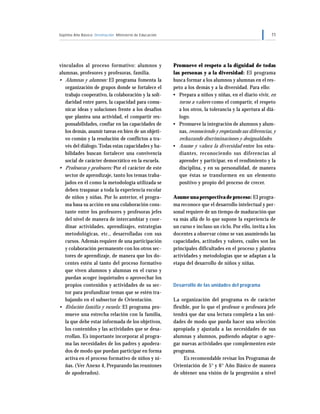 Séptimo Año Básico Orientación Ministerio de Educación 11
vinculados al proceso formativo: alumnos y
alumnas, profesores y profesoras, familia.
• Alumnas y alumnos: El programa fomenta la
organización de grupos donde se fortalece el
trabajo cooperativo, la colaboración y la soli-
daridad entre pares, la capacidad para comu-
nicar ideas y soluciones frente a los desafíos
que plantea una actividad, el compartir res-
ponsabilidades, confiar en las capacidades de
los demás, asumir tareas en bien de un objeti-
vo común y la resolución de conflictos a tra-
vés del diálogo.Todas estas capacidades y ha-
bilidades buscan fortalecer una convivencia
social de carácter democrático en la escuela.
• Profesoras y profesores: Por el carácter de este
sector de aprendizaje, tanto los temas traba-
jados en él como la metodología utilizada se
deben traspasar a toda la experiencia escolar
de niños y niñas. Por lo anterior, el progra-
ma basa su acción en una colaboración cons-
tante entre los profesores y profesoras jefes
del nivel de manera de intercambiar y coor-
dinar actividades, aprendizajes, estrategias
metodológicas, etc., desarrolladas con sus
cursos. Además requiere de una participación
y colaboración permanente con los otros sec-
tores de aprendizaje, de manera que los do-
centes estén al tanto del proceso formativo
que viven alumnos y alumnas en el curso y
puedan acoger inquietudes o aprovechar los
propios contenidos y actividades de su sec-
tor para profundizar temas que se estén tra-
bajando en el subsector de Orientación.
• Relación familia y escuela: El programa pro-
mueve una estrecha relación con la familia,
la que debe estar informada de los objetivos,
los contenidos y las actividades que se desa-
rrollan. Es importante incorporar al progra-
ma las necesidades de los padres y apodera-
dos de modo que puedan participar en forma
activa en el proceso formativo de niños y ni-
ñas. (Ver Anexo 4, Preparando las reuniones
de apoderados).
Promueve el respeto a la dignidad de todas
las personas y a la diversidad: El programa
busca formar a los alumnos y alumnas en el res-
peto a los demás y a la diversidad. Para ello:
• Prepara a niños y niñas, en el diario vivir, en
torno a valores como el compartir, el respeto
a los otros, la tolerancia y la apertura al diá-
logo.
• Promueve la integración de alumnos y alum-
nas, reconociendo y respetando sus diferencias, y
rechazando discriminaciones y desigualdades.
• Asume y valora la diversidad entre los estu-
diantes, reconociendo sus diferencias al
aprender y participar, en el rendimiento y la
disciplina, y en su personalidad, de manera
que éstas se transformen en un elemento
positivo y propio del proceso de crecer.
Asume una perspectiva de proceso: El progra-
ma reconoce que el desarrollo intelectual y per-
sonal requiere de un tiempo de maduración que
va más allá de lo que supone la experiencia de
un curso e incluso un ciclo. Por ello, invita a los
docentes a observar cómo se van asumiendo las
capacidades, actitudes y valores, cuáles son las
principales dificultades en el proceso y plantea
actividades y metodologías que se adaptan a la
etapa del desarrollo de niños y niñas.
Desarrollo de las unidades del programa
La organización del programa es de carácter
flexible, por lo que el profesor o profesora jefe
tendrá que dar una lectura completa a las uni-
dades de modo que pueda hacer una selección
apropiada y ajustada a las necesidades de sus
alumnas y alumnos, pudiendo adaptar o agre-
gar nuevas actividades que complementen este
programa.
Es recomendable revisar los Programas de
Orientación de 5° y 6° Año Básico de manera
de obtener una visión de la progresión a nivel
 