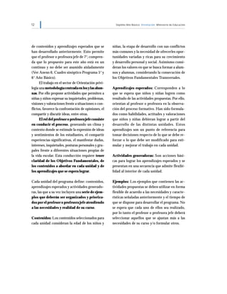 12 Séptimo Año Básico Orientación Ministerio de Educación
de contenidos y aprendizajes esperados que se
han desarrollado anteriormente. Esto permite
que el profesor o profesora jefe de 7°, compren-
da que lo propuesto para este año está en un
continuo y no debe ser asumido aisladamente
(Ver Anexo 6, Cuadro sinóptico Programa 5° y
6° Año Básico).
El trabajo en el sector de Orientación privi-
legia unametodologíacentradaenlosylasalum-
nas. Por ello propone actividades que permiten a
niñas y niños expresar su inquietudes, problemas,
visiones y valoraciones frente a situaciones o con-
flictos, favorece la confrontación de opiniones, el
compartir y discutir ideas, entre otras.
El rol del profesor o profesora jefe consiste
en conducir el proceso, generando un clima y
contexto donde se estimule la expresión de ideas
y sentimientos de los estudiantes, el compartir
experiencias significativas, el manifestar dudas,
intereses, inquietudes, posturas personales y gru-
pales frente a diferentes situaciones propias de
la vida escolar. Esta conducción requiere tener
claridad de los Objetivos Fundamentales, de
los contenidos a abordar en cada unidad y de
los aprendizajes que se espera lograr.
Cada unidad del programa define: contenidos,
aprendizajes esperados y actividades generado-
ras, las que a su vez incluyen una serie de ejem-
plos que deberán ser organizados y prioriza-
dos por el profesor o profesora jefe atendiendo
a las necesidades y realidad de su curso.
Contenidos: Los contenidos seleccionados para
cada unidad consideran la edad de los niños y
niñas, la etapa de desarrollo con sus conflictos
más comunes y la necesidad de ofrecerles opor-
tunidades variadas y ricas para su crecimiento
y desarrollo personal y social. Asimismo consi-
deran los valores en que se busca formar a alum-
nos y alumnas, considerando la consecución de
los Objetivos Fundamentales Transversales.
Aprendizajes esperados: Corresponden a lo
que se espera que niños y niñas logren como
resultado de las actividades propuestas. Por ello,
orientan al profesor o profesora en la observa-
ción del proceso formativo. Han sido formula-
dos como habilidades, actitudes y valoraciones
que niños y niñas debieran lograr a partir del
desarrollo de las distintas unidades. Estos
aprendizajes son un punto de referencia para
tomar decisiones respecto de lo que se debe re-
forzar o lo que debe ser modificado para esti-
mular y mejorar el trabajo en cada unidad.
Actividades generadoras: Son acciones bási-
cas para lograr los aprendizajes esperados y se
presentan en una secuencia que admite flexibi-
lidad al interior de cada unidad.
Ejemplos: Los ejemplos que contienen las ac-
tividades propuestas se deben utilizar en forma
flexible de acuerdo a las necesidades y caracte-
rísticas señaladas anteriormente y el tiempo de
que se dispone para desarrollar el programa. No
se espera que cada uno de ellos sea realizado,
por lo tanto el profesor o profesora jefe deberá
seleccionar aquellos que se ajustan más a las
necesidades de su curso y/o formular otros.
 