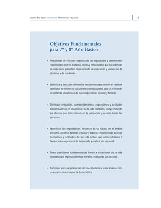 Séptimo Año Básico Orientación Ministerio de Educación 13
Objetivos Fundamentales
para 7º y 8º Año Básico
• Profundizar la reflexión respecto de las inquietudes y sentimientos
relacionados con los cambios físicos y emocionales que caracterizan
la etapa de la pubertad, favoreciendo la aceptación y valoración de
sí mismo y de los demás.
• Identificar y descubrir diferentes mecanismos que permitirán resolver
conflictos de intereses y acuerdos o desacuerdos, que se presentan
en distintas situaciones de su vida personal, escolar y familiar.
• Distinguir prejuicios, comportamientos, expresiones y actitudes
discriminatorias en situaciones de la vida cotidiana, comprendiendo
los efectos que éstos tienen en la valoración y respeto hacia las
personas.
• Identificar las expectativas respecto de su futuro, en el ámbito
personal, afectivo, familiar, escolar y laboral, reconociendo que hay
decisiones y actitudes de su vida actual que obstaculizarán o
favorecerán su proceso de desarrollo y realización personal.
• Tomar posiciones fundamentadas frente a situaciones de la vida
cotidiana que implican dilemas morales, evaluando sus efectos.
• Participar en la organización de los estudiantes, valorándola como
un espacio de convivencia democrática.
 