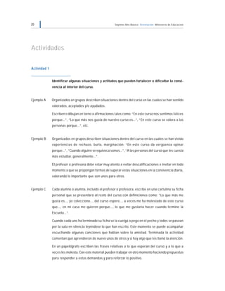 20 Séptimo Año Básico Orientación Ministerio de Educación
Actividades
Actividad 1
Identificar algunas situaciones y actitudes que pueden fortalecer o dificultar la convi-
vencia al interior del curso.
Ejemplo A Organizados en grupos describen situaciones dentro del curso en las cuales se han sentido
valorados, aceptados y/o ayudados.
Escriben o dibujan en torno a afirmaciones tales como: “En este curso nos sentimos felices
porque...”, “Lo que más nos gusta de nuestro curso es...”, “En este curso se valora a las
personas porque...”, etc.
Ejemplo B Organizados en grupos describen situaciones dentro del curso en las cuales se han vivido
experiencias de rechazo, burla, marginación: “En este curso da vergüenza opinar
porque...”, “Cuando alguien se equivoca somos...”, “A las personas del curso que les cuesta
más estudiar, generalmente...”.
El profesor o profesora debe estar muy atento a evitar descalificaciones e invitar en todo
momento a que se propongan formas de superar estas situaciones en la convivencia diaria,
valorando lo importante que son unos para otros.
Ejemplo C Cada alumno o alumna, incluido el profesor o profesora, escribe en una cartulina su ficha
personal que se presentará al resto del curso con definiciones como: “Lo que más me
gusta es..., yo colecciono..., del curso espero..., a veces me ha molestado de este curso
que..., en mi casa me quieren porque..., lo que me gustaría hacer cuando termine la
Escuela...“.
Cuando cada uno ha terminado su ficha se la cuelga o pega en el pecho y todos se pasean
por la sala en silencio leyéndose lo que han escrito. Este momento se puede acompañar
escuchando algunas canciones que hablan sobre la amistad. Terminada la actividad
comentan qué aprendieron de nuevo unos de otros y si hay algo que les llamó la atención.
En un papelógrafo escriben las frases relativas a lo que esperan del curso y a lo que a
veces les molesta. Con este material pueden trabajar en otro momento haciendo propuestas
para responder a estas demandas y para reforzar lo positivo.
 