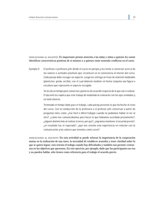 Unidad: Relaciones interpersonales 21
INDICACIONES AL DOCENTE: Es importante prestar atención a las niñas y niños a quienes les cueste
identificar características positivas de sí mismos o a quienes están teniendo conflictos en el curso.
Ejemplo D El profesor o profesora jefe divide el curso en parejas y les invita a conversar acerca de
los valores o actitudes positivas que reconocen en la convivencia al interior del curso.
Cada pareja debe escoger un aspecto. Luego les entrega un trozo de material moldeable
(plasticina, greda, arcilla), con el cual deberán modelar en forma conjunta una figura o
escultura que represente el aspecto escogido.
Se les da un tiempo para conversar y ponerse de acuerdo respecto de lo que van a realizar.
El docente les explica que este trabajo de modelado lo realizarán con los ojos vendados y
en total silencio.
Terminado el tiempo dado para el trabajo, cada pareja presenta lo que ha hecho al resto
del curso. Con la conducción de la profesora o el profesor jefe conversan a partir de
preguntas tales como: ¿Fue fácil o difícil trabajar cuando no podíamos hablar ni ver al
otro?, ¿cómo nos comunicábamos para hacer lo que habíamos acordado previamente?,
¿alguien dominó más al realizar la tarea, por qué?, ¿logramos mantener el acuerdo previo?,
¿el resultado fue el esperado?, ¿qué nos enseña esta experiencia en relación con la
comunicación y los valores que tenemos como curso?
INDICACIONES AL DOCENTE: En esta actividad se puede reforzar la importancia de la cooperación
mutua en la realización de una tarea, la necesidad de establecer acuerdos y tener claridad sobre lo
que se quiere lograr; esto orienta el trabajo cuando hay dificultades y también nos permite centrar-
nos en los objetivos que queremos. En este ejercicio, por ejemplo, dado que los participantes no ven
y no pueden hablar, sólo tienen como referencia para el trabajo el acuerdo previo.
 