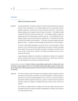 22 Séptimo Año Básico Orientación Ministerio de Educación
Actividad 2
Valorar las relaciones de amistad.
Ejemplo A Se forman grupos de 5 ó 6 alumnos y alumnas y reciben un mazo de tarjetas que contienen
distintas frases relacionadas con la amistad. Algunas de las frases pueden expresar
opiniones, prejuicios o creencias que se tienen al respecto, tales como: “es bueno tener
amigos y amigas pues eso ayuda a conocerse mejor a uno mismo”; “la verdadera amistad
se puede dar sólo entre personas del mismo sexo”; “los verdaderos amigos y amigas son
aquellos que tienen los mismos gustos e intereses que uno”; “lo más importante de tener
amigos y amigas es que sirven para divertirse y pasarlo bien”; “la amistad entre personas
de distinto sexo siempre termina en pololeo”; “ los hombres son buenos amigos, pues saben
guardar secretos”; “ las mujeres son buenas amigas, porque siempre te escuchan y apoyan”.
Por turnos, cada miembro del grupo saca una carta, la lee en voz alta y opina si está de
acuerdo o no con la afirmación leída, explicando por qué; todos los miembros del grupo
dan su opinión. Una vez que han leído todas las tarjetas, el grupo hace un listado con las
frases en que sí estuvieron de acuerdo y otro listado con aquellas frases en que no
estuvieron de acuerdo.
Luego cada grupo comparte en un plenario el resultado de su trabajo. Con la ayuda del
profesor o profesora jefe inician una reflexión respecto de las características y del valor
que ellos atribuyen a las relaciones de amistad en esta edad.
INDICACIONES AL DOCENTE: Antes de realizar esta actividad se puede pedir a la directiva del curso
que elabore o plantee algunas frases. Es recomendable también dejar algunas tarjetas en blanco para
que los grupos que lo deseen puedan presentar otras ideas respecto de la amistad y presentarlas para
su discusión.
Ejemplo B Se reúnen en parejas, ojalá entre quienes ya son amigos y/o amigas. Comparten respecto
del valor que tiene para ellos esa amistad, en qué los ha ayudado, recuerdan momentos o
situaciones en que se han sentido apoyados el uno con el otro, o en que han estado en
desacuerdo. Identifican aquellos valores que, a su juicio, son la base de las relaciones de
amistad y señalan las actitudes o comportamientos que atentan contra el valor de la
amistad.
Para concluir su trabajo redactan un eslogan o una frase que refleje el valor que tiene la
amistad para ellos y ellas. Pueden escribirlas en papelógrafos o cartulinas, para colocarlas
en el diario mural de la sala.
 