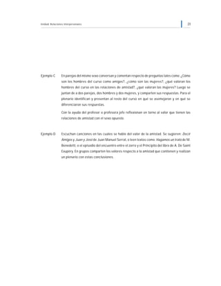 Unidad: Relaciones interpersonales 23
Ejemplo C En parejas del mismo sexo conversan y comentan respecto de preguntas tales como: ¿Cómo
son los hombres del curso como amigos?, ¿cómo son las mujeres?, ¿qué valoran los
hombres del curso en las relaciones de amistad?, ¿qué valoran las mujeres? Luego se
juntan de a dos parejas, dos hombres y dos mujeres, y comparten sus respuestas. Para el
plenario identifican y presentan al resto del curso en qué se asemejaron y en qué se
diferenciaron sus respuestas.
Con la ayuda del profesor o profesora jefe reflexionan en torno al valor que tienen las
relaciones de amistad con el sexo opuesto.
Ejemplo D Escuchan canciones en las cuales se hable del valor de la amistad. Se sugieren: Decir
Amigos y Juan y José de Juan Manuel Serrat, o leen textos como: Hagamos un trato de M.
Benedetti, o el episodio del encuentro entre el zorro y el Principito del libro de A. De Saint
Exupèry. En grupos comparten los valores respecto a la amistad que contienen y realizan
un plenario con estas conclusiones.
 