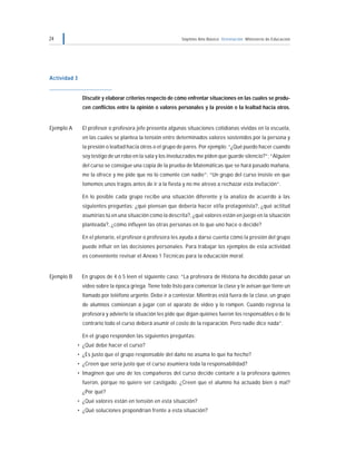 24 Séptimo Año Básico Orientación Ministerio de Educación
Actividad 3
Discutir y elaborar criterios respecto de cómo enfrentar situaciones en las cuales se produ-
cen conflictos entre la opinión o valores personales y la presión o la lealtad hacia otros.
Ejemplo A El profesor o profesora jefe presenta algunas situaciones cotidianas vividas en la escuela,
en las cuales se plantea la tensión entre determinados valores sostenidos por la persona y
la presión o lealtad hacia otros o el grupo de pares. Por ejemplo: “¿Qué puedo hacer cuando
soy testigo de un robo en la sala y los involucrados me piden que guarde silencio?”; “Alguien
del curso se consigue una copia de la prueba de Matemáticas que se hará pasado mañana,
me la ofrece y me pide que no lo comente con nadie”; “Un grupo del curso insiste en que
tomemos unos tragos antes de ir a la fiesta y no me atrevo a rechazar esta invitación”.
En lo posible cada grupo recibe una situación diferente y la analiza de acuerdo a las
siguientes preguntas: ¿qué piensan que debería hacer el/la protagonista?, ¿qué actitud
asumirías tú en una situación como la descrita?, ¿qué valores están en juego en la situación
planteada?, ¿cómo influyen las otras personas en lo que uno hace o decide?
En el plenario, el profesor o profesora les ayuda a darse cuenta cómo la presión del grupo
puede influir en las decisiones personales. Para trabajar los ejemplos de esta actividad
es conveniente revisar el Anexo 1 Técnicas para la educación moral.
Ejemplo B En grupos de 4 ó 5 leen el siguiente caso: “La profesora de Historia ha decidido pasar un
video sobre la época griega. Tiene todo listo para comenzar la clase y le avisan que tiene un
llamado por teléfono urgente. Debe ir a contestar. Mientras está fuera de la clase, un grupo
de alumnos comienzan a jugar con el aparato de video y lo rompen. Cuando regresa la
profesora y advierte la situación les pide que digan quiénes fueron los responsables o de lo
contrario todo el curso deberá asumir el costo de la reparación. Pero nadie dice nada”.
En el grupo responden las siguientes preguntas:
• ¿Qué debe hacer el curso?
• ¿Es justo que el grupo responsable del daño no asuma lo que ha hecho?
• ¿Creen que sería justo que el curso asumiera toda la responsabilidad?
• Imaginen que uno de los compañeros del curso decide contarle a la profesora quiénes
fueron, porque no quiere ser castigado. ¿Creen que el alumno ha actuado bien o mal?
¿Por qué?
• ¿Qué valores están en tensión en esta situación?
• ¿Qué soluciones propondrían frente a esta situación?
 