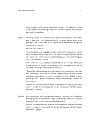 Unidad: Relaciones interpersonales 25
Luego comparten en el plenario las respuestas de los grupos y, con la ayuda del profesor
o profesora jefe, reflexionan respecto de cuáles serían las soluciones más adecuadas
para resolver este problema.
Ejemplo C Se entregan tarjetas con situaciones que en lo posible estén dibujadas (estilo cómic),
pero sin texto. Niños y niñas deberán completarlas escribiendo el posible diálogo de los
personajes. Cada situación debe tener el siguiente encabezado: “Ayuda al protagonista
de esta historia a decir que no”.
Las situaciones pueden ser:
• “Las amigas de Marcela le han pedido que no entren a la hora de clases que tienen después
del recreo para que puedan conversar acerca de lo que hicieron el fin de semana. Marcela
sabe que esa clase es importante porque al otro día hay prueba y ella no entiende algunas
cosas. Pero no sabe qué contestar“.
• “Juan le ha pedido a Laura que no se vaya aún de la fiesta. Laura sabe que debe llegar a
la hora convenida con sus padres, pero no sabe qué decir a Juan para no quedar mal con
él o para que no crea que la tratan como una niña chica”.
• “Rodrigo ha llevado al colegio su nuevo reloj. Sus amigos lo encuentran súper bueno pues
tiene cronómetro y le han dicho que en el recreo sería buena idea pasárselo al árbitro del
equipo para que pueda ser más exacto en la medición del tiempo. Rodrigo no quiere
prestarlo por temor a que se lo echen a perder, pero no sabe qué decir para que no crean
que es egoísta”.
Con estas u otras situaciones que presente el profesor o profesora, los grupos reflexionan
en torno a las siguientes preguntas: ¿Es fácil decir que no?, ¿cuándo es más fácil?, ¿cuándo
es más difícil?, ¿por qué?
Ejemplo D En grupos comentan, seleccionan y relatan al resto del curso situaciones vividas en su
barrio o pasaje, con grupos de amigas y amigos fuera del colegio, en las cuales han sentido
la presión de hacer cosas con las cuales no están de acuerdo.
Con estas u otras situaciones que presente el profesor o profesora, los grupos reflexionan
en torno a las siguientes preguntas: ¿Es fácil decir que no?, ¿cuándo es más fácil?, ¿cuándo
es más difícil?, ¿por qué?
 