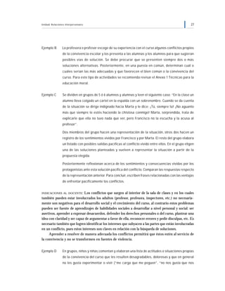 Unidad: Relaciones interpersonales 27
Ejemplo B La profesora o profesor escoge de su experiencia con el curso algunos conflictos propios
de la convivencia escolar y los presenta a las alumnas y los alumnos para que sugieran
posibles vías de solución. Se debe procurar que se presenten siempre dos o más
soluciones alternativas. Posteriormente, en una puesta en común, determinan cuál o
cuáles serían las más adecuadas y que favorecen el bien común o la convivencia del
curso. Para este tipo de actividades se recomienda revisar el Anexo 1 Técnicas para la
educación moral.
Ejemplo C Se dividen en grupos de 5 ó 6 alumnos y alumnas y leen el siguiente caso: “En la clase un
alumno lleva colgado un cartel en la espalda con un sobrenombre. Cuando se da cuenta
de la situación se dirige indignado hacia Marta y le dice: ¡Tú, siempre tú! ¡No aguanto
más que siempre te estés haciendo la chistosa conmigo! Marta, sorprendida, trata de
explicarle que ella no tuvo nada que ver, pero Francisco no la escucha y la acusa al
profesor”.
Dos miembros del grupo hacen una representación de la situación, otros dos hacen un
registro de los sentimientos vividos por Francisco y por Marta. El resto del grupo elabora
un listado con posibles salidas pacíficas al conflicto vivido entre ellos. En el grupo eligen
una de las soluciones planteadas y vuelven a representar la situación a partir de la
propuesta elegida.
Posteriormente reflexionan acerca de los sentimientos y consecuencias vividas por los
protagonistas ante esta solución pacífica del conflicto. Comparan las respuestas respecto
de la representación anterior. Para concluir, escriben frases relacionadas con las ventajas
de enfrentar pacíficamente los conflictos.
INDICACIONES AL DOCENTE: Los conflictos que surgen al interior de la sala de clases y en los cuales
también pueden estar involucrados los adultos (profesor, profesora, inspectores, etc.) no necesaria-
mente son negativos para el desarrollo social y el crecimiento del curso, al contrario estos problemas
pueden ser fuente de aprendizajes de habilidades sociales a desarrollar a nivel personal y social: ser
asertivos, aprender a expresar desacuerdos, defender los derechos personales o del curso, plantear una
idea con claridad y ser capaz de argumentar a favor de ella, reconocer errores y pedir disculpas, etc. Es
necesario también que logren identificar los intereses que subyacen a las partes que están involucradas
en un conflicto, pues estos intereses son claves en relación con la búsqueda de soluciones.
Aprender a resolver de manera adecuada los conflictos permitirá que éstos estén al servicio de
la convivencia y no se transformen en fuentes de violencia.
Ejemplo D En grupos, niños y niñas comentan y elaboran una lista de actitudes o situaciones propias
de la convivencia del curso que les resulten desagradables, dolorosas y que en general
no les gusta experimentar o vivir (“me carga que me peguen”, “no nos gusta que nos
 