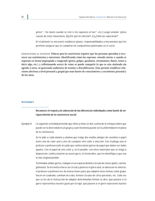28 Séptimo Año Básico Orientación Ministerio de Educación
griten”, “me duele cuando se ríen si me equivoco al leer”, etc.) Luego señalan: (a)Las
causas de estas situaciones, (b)¿Por qué les afectan?, (c)¿Cómo las superarían?
En el plenario es necesario establecer plazos, responsabilidades y mecanismos que les
permitan asegurar que se cumplirán los compromisos planteados en el curso.
INDICACIONES AL DOCENTE: Educar para la convivencia requiere que las personas aprendan a reco-
nocer sus sentimientos y emociones, identificando cómo las expresan, estando atento a cuando se
expresan en forma inapropiada o exagerada (gritos, golpes, garabatos, retraimiento, llanto, temor a
decir algo, etc.) y reflexionando acerca de cómo se puede compartir lo que se esta sintiendo sin
agredir a otros, ni generando ambientes de tensión o descalificación. Esto permite establecer rela-
ciones afectivas a nivel personal y grupal que sean fuente de conocimiento y crecimiento personal y
de los otros.
Actividad 5
Reconocer el respeto y la valoración de las diferencias individuales como fuente de en-
riquecimiento de la convivencia social.
Ejemplo A La siguiente actividad pretende que niños y niñas se den cuenta de lo enriquecedora que
puede ser la diversidad en un grupo y cuán monótona puede ser la uniformidad en el plano
de la convivencia.
Se le pide a cada alumno y alumna que traiga dos medios pliegos de cartulina o papel
lustre uno de color azul y otro de cualquier otro color a elección. Con el pliego azul el
profesor o profesora jefe les pide que confeccionen gorros de papel que deben ser todos
iguales. Con el papel de otro color y, en lo posible, con otros materiales que se tenga a
disposición, confeccionarán un nuevo gorro, en forma libre, que les identifique y que sea
lo más original posible.
Terminados ambos gorros, trabajan en un espacio distinto a la sala de clases (patio, cancha,
gimnasio). Se les invita a hacer un círculo y ponerse el gorro azul, se observan en silencio,
el profesor o profesora les da instrucciones para que adopten otras formas como grupo:
hacen un cuadrado, caminan de a dos, forman círculos de cinco personas, etc. Cada vez
que se les da la instrucción de adoptar determinadas formas se dice: qué pasaría si el
gorro representara nuestro gusto por la ropa; qué pasaría si el gorro representa nuestro
 