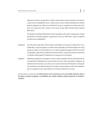 Unidad: Relaciones interpersonales 29
gusto por la música; qué pasaría si el gorro representara nuestro gusto por una materia;
¿cómo sería la realidad del curso?, ¿cómo sería el curso si todos tuviéramos los mismos
gustos? Comparten sus ideas en voz alta frente al curso. Luego hacen el mismo ejercicio,
pero con el gorro de color. ¿Cómo es este curso en que todos tenemos ideas y gustos
diferentes?
Terminada la actividad reflexionan en torno a preguntas tales como: ¿Qué pasaría si todos
pensáramos o fuéramos iguales?, ¿para qué nos sirve ser diferentes?, ¿qué nos aportan
las diferencias individuales?
Ejemplo B Se invita a que cada niño y niña escriba en una hoja tres cosas que le gusta hacer en su
tiempo libre. Luego en la pizarra, escriben estas actividades. Al terminar podrán ver si hay
gustos en común, si son muy diversos, etc. Luego en pequeños grupos conversan en torno
a la pregunta: ¿Qué pasaría si todos hiciéramos lo mismo?, ¿cómo sería nuestra convivencia
si fuéramos todos iguales? Comparten sus respuestas en un plenario.
Ejemplo C Reflexionan y plantean estrategias en torno a cómo se pueden reforzar positivamente las
características individuales de las personas del curso. Para ello pueden establecer un
sistema de turnos en base a un sorteo, en el cual en las horas de Orientación o Consejo de
Curso le dirán a una o dos personas del curso qué es lo que valoran en ella, cuál consideran
que es su aporte al curso, qué faltaría si él o ella no estuviera en el curso.
INDICACIONES AL DOCENTE: Se debe favorecer una convivencia en el curso donde todos los niños y
las niñas se sientan aceptados y estimulados aun cuando también existan momentos de tensión o
conflicto.
 