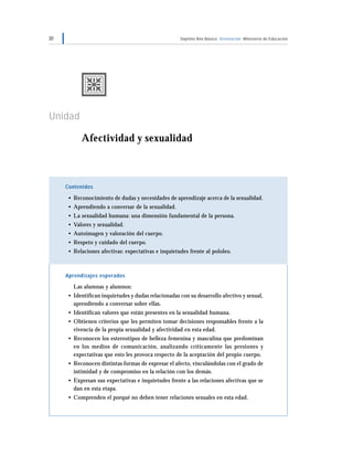 30 Séptimo Año Básico Orientación Ministerio de Educación
Unidad 1
Afectividad y sexualidad
Contenidos
• Reconocimiento de dudas y necesidades de aprendizaje acerca de la sexualidad.
• Aprendiendo a conversar de la sexualidad.
• La sexualidad humana: una dimensión fundamental de la persona.
• Valores y sexualidad.
• Autoimagen y valoración del cuerpo.
• Respeto y cuidado del cuerpo.
• Relaciones afectivas: expectativas e inquietudes frente al pololeo.
Aprendizajes esperados
Las alumnas y alumnos:
• Identifican inquietudes y dudas relacionadas con su desarrollo afectivo y sexual,
aprendiendo a conversar sobre ellas.
• Identifican valores que están presentes en la sexualidad humana.
• Obtienen criterios que les permiten tomar decisiones responsables frente a la
vivencia de la propia sexualidad y afectividad en esta edad.
• Reconocen los estereotipos de belleza femenina y masculina que predominan
en los medios de comunicación, analizando críticamente las presiones y
expectativas que esto les provoca respecto de la aceptación del propio cuerpo.
• Reconocen distintas formas de expresar el afecto, vinculándolas con el grado de
intimidad y de compromiso en la relación con los demás.
• Expresan sus expectativas e inquietudes frente a las relaciones afectivas que se
dan en esta etapa.
• Comprenden el porqué no deben tener relaciones sexuales en esta edad.
 