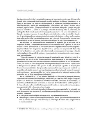 Unidad: Afectividad y sexualidad 31
La educación en afectividad y sexualidad cobra especial importancia en esta etapa del desarrollo.
Cuando niños y niñas están experimentando grandes cambios a nivel físico, psicológico y en su
forma de relacionarse con los otros, surgen una serie de inquietudes y preguntas en torno a su
desarrollo afectivo y sexual: ¿qué me está pasando?, ¿será normal?, ¿qué significa ser fértil para el
hombre?, ¿y para la mujer?, ¿qué responsabilidades se debe asumir al respecto?, ¿por qué mis papás
ya no me entienden? La familia es la principal educadora de niños y niñas en estos temas, sin
embargo hoy día la escuela puede ofrecer un apoyo fundamental en esta labor. Sin sustituirla, está
llamada a acompañar el proceso de desarrollo y crecimiento de niños y niñas ofreciéndoles situacio-
nes de aprendizaje en las que puedan obtener información, orientaciones y valores que les ayuden a
desarrollar su afectividad y sexualidad de manera sana e integral. Transformar las conversaciones
cotidianas de la escuela en conversaciones educativas es fuente de gran riqueza para esta tarea.
La sexualidad y la afectividad son dos dimensiones de la persona que se relacionan con su
disposición de amar y comprometerse con otros. Éstas dan cuenta de la capacidad de salir de sí
mismos e ir hacia el encuentro de un otro u otra, de manera de poder establecer un vínculo profun-
do y trascendente entre dos personas, el cual también se relaciona con la capacidad de dar la vida.
Por ello la educación en este ámbito debe estar orientada por un conjunto de valores que estimulen
en los estudiantes el desarrollo de actitudes y comportamientos que sean coherentes con el compro-
miso que éste implica.
“Dentro del conjunto de experiencias vividas, la sexualidad es parte del núcleo central de la
personalidad que articula la vida afectiva y social del sujeto, en especial su relación de pareja y su
vida en familia. Por esta razón, una adecuada formación en sexualidad debe ser una verdadera edu-
cación para el amor en tanto ello expresa la máxima plenitud del desarrollo humano. En ese sentido
se debe promover la reflexión sobre opciones de vida y desarrollar la capacidad de discernir; debe
favorecer la responsabilidad y el respeto en las relaciones afectivas y sexuales; debe contribuir a la
estabilidad de la familia promoviendo una reflexión acerca de las relaciones de pareja, el compromi-
so del matrimonio, y la responsabilidad para con los hijos y su derecho inalienable a ser protegidos
y apoyados para su pleno desarrollo personal y social”.2
En los Programas de 5º y 6º Año Básico la sexualidad y la afectividad se asumieron dentro del
contexto del desarrollo del autoconcepto y la autoestima (Ver Anexo 6, Cuadro sinóptico Programa
5° y 6° Año Básico). En esos niveles se abordaron contenidos tales como: el autoconcepto y la
autoestima; la identidad sexual: ser hombre, ser mujer y la identidad social; los cambios propios de
la etapa de la pubertad en el ámbito físico y emocional; hombres y mujeres: diferencias, semejanzas
y complementariedad; roles y estereotipos sexuales.
En continuidad con lo realizado en los niveles anteriores, en esta unidad se ha priorizado una
serie de contenidos que dan cuenta de aquellos aspectos y problemáticas más específicas propias de
esta edad, tales como:
• El concepto de sexualidad y los valores que están asociados a esta dimensión.
• La autoimagen y valoración del cuerpo, reconociendo la tensión que normalmente experimentan
entre los cambios físicos que están viviendo y los estereotipos de belleza física que predominan
en nuestra sociedad.
2 MINEDUC 1993. Política de educación en sexualidad para el mejoramiento de la calidad de la educación, Pág. 19.
 