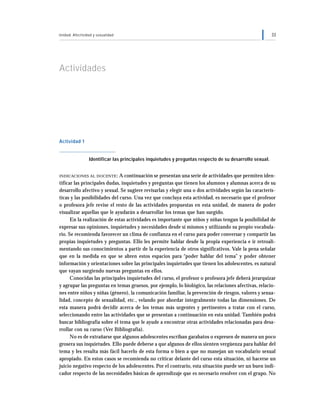 Unidad: Afectividad y sexualidad 33
Actividades
Actividad 1
Identificar las principales inquietudes y preguntas respecto de su desarrollo sexual.
INDICACIONES AL DOCENTE: A continuación se presentan una serie de actividades que permiten iden-
tificar las principales dudas, inquietudes y preguntas que tienen los alumnos y alumnas acerca de su
desarrollo afectivo y sexual. Se sugiere revisarlas y elegir una o dos actividades según las caracterís-
ticas y las posibilidades del curso. Una vez que concluya esta actividad, es necesario que el profesor
o profesora jefe revise el resto de las actividades propuestas en esta unidad, de manera de poder
visualizar aquellas que le ayudarán a desarrollar los temas que han surgido.
En la realización de estas actividades es importante que niños y niñas tengan la posibilidad de
expresar sus opiniones, inquietudes y necesidades desde sí mismos y utilizando su propio vocabula-
rio. Se recomienda favorecer un clima de confianza en el curso para poder conversar y compartir las
propias inquietudes y preguntas. Ello les permite hablar desde la propia experiencia e ir retroali-
mentando sus conocimientos a partir de la experiencia de otros significativos. Vale la pena señalar
que en la medida en que se abren estos espacios para “poder hablar del tema” y poder obtener
información y orientaciones sobre las principales inquietudes que tienen los adolescentes, es natural
que vayan surgiendo nuevas preguntas en ellos.
Conocidas las principales inquietudes del curso, el profesor o profesora jefe deberá jerarquizar
y agrupar las preguntas en temas gruesos, por ejemplo, lo biológico, las relaciones afectivas, relacio-
nes entre niños y niñas (género), la comunicación familiar, la prevención de riesgos, valores y sexua-
lidad, concepto de sexualidad, etc., velando por abordar integralmente todas las dimensiones. De
esta manera podrá decidir acerca de los temas más urgentes y pertinentes a tratar con el curso,
seleccionando entre las actividades que se presentan a continuación en esta unidad. También podrá
buscar bibliografía sobre el tema que le ayude a encontrar otras actividades relacionadas para desa-
rrollar con su curso (Ver Bibliografía).
No es de extrañarse que algunos adolescentes escriban garabatos o expresen de manera un poco
grosera sus inquietudes. Ello puede deberse a que algunos de ellos sienten vergüenza para hablar del
tema y les resulta más fácil hacerlo de esta forma o bien a que no manejan un vocabulario sexual
apropiado. En estos casos se recomienda no criticar delante del curso esta situación, ni hacerse un
juicio negativo respecto de los adolescentes. Por el contrario, esta situación puede ser un buen indi-
cador respecto de las necesidades básicas de aprendizaje que es necesario resolver con el grupo. No
 