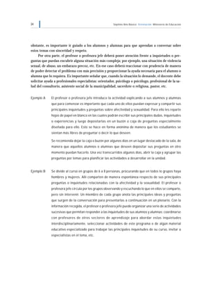 34 Séptimo Año Básico Orientación Ministerio de Educación
obstante, es importante ir guiado a los alumnos y alumnas para que aprendan a conversar sobre
estos temas con sinceridad y respeto.
Por otra parte, el profesor o profesora jefe deberá poner atención frente a inquietudes o pre-
guntas que puedan encubrir alguna situación más compleja; por ejemplo, una situación de violencia
sexual, de abuso, un embarazo precoz, etc. En ese caso deberá reaccionar con prudencia de manera
de poder detectar el problema con más precisión y proporcionar la ayuda necesaria para el alumno o
alumna que lo requiera. Es importante señalar que, cuando la situación lo demande, el docente debe
solicitar ayuda a profesionales especialistas: orientador, psicóloga o psicólogo, profesional de la sa-
lud del consultorio, asistente social de la municipalidad, sacerdote o religiosa, pastor, etc.
Ejemplo A El profesor o profesora jefe introduce la actividad explicando a sus alumnos y alumnas
que para comenzar es importante que cada uno de ellos puedan expresar y compartir sus
principales inquietudes y preguntas sobre afectividad y sexualidad. Para ello les reparte
hojas de papel en blanco en las cuales podrán escribir sus principales dudas, inquietudes
o experiencias y luego depositarlas en un buzón o caja de preguntas especialmente
diseñada para ello. Esto se hace en forma anónima de manera que los estudiantes se
sientan más libres de preguntar o decir lo que deseen.
Se recomienda dejar la caja o buzón por algunos días en un lugar destacado de la sala, de
manera que aquellos alumnos o alumnas que deseen depositar sus preguntas en otro
momento puedan hacerlo. Una vez transcurridos algunos días, abrir la caja y agrupar las
preguntas por temas para planificar las actividades a desarrollar en la unidad.
Ejemplo B Se divide al curso en grupos de 6 a 8 personas, procurando que en todos lo grupos haya
hombres y mujeres. Allí comparten de manera espontánea respecto de sus principales
preguntas o inquietudes relacionadas con la afectividad y la sexualidad. El profesor o
profesora jefe circula por los grupos observando y escuchando lo que en ellos se comparte,
pero sin intervenir. Un miembro de cada grupo anota las principales ideas y preguntas
que surgen de la conversación para presentarlas a continuación en un plenario. Con la
información recogida, el profesor o profesora jefe puede organizar una serie de actividades
sucesivas que permitan responder a las inquietudes de sus alumnos y alumnas: coordinarse
con profesores de otros sectores de aprendizaje para abordar estas inquietudes
interdisciplinariamente, seleccionar actividades de este programa o de algún material
educativo especializado para trabajar las principales inquietudes de su curso, invitar a
especialistas en el tema, etc.
 