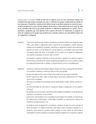 Unidad: Afectividad y sexualidad 35
INDICACIONES AL DOCENTE: Puede suceder que en algunos casos sea más conveniente realizar esta
actividad formando grupos separados por sexo o constituir los grupos considerando las edades de
sus integrantes. El profesor o profesora jefe deberá tomar la decisión tomando en cuenta las carac-
terísticas propias de su curso: nivel de madurez de los niños y niñas, diferencias en el rango de edad
de los miembros del curso lo que puede traducirse en diferencias importantes en cuanto a las in-
quietudes y preguntas que éstos puedan tener respecto del tema. Lo importante es asegurar un
clima de confianza en los grupos que permita que se puedan expresar con naturalidad respecto de
sus inquietudes y preguntas.
Ejemplo C El profesor o profesora jefe prepara un pequeño cuestionario abierto con preguntas tales
como: ¿Qué dudas o inquietudes tienes respecto de la sexualidad?, ¿cuáles quisieras
trabajar en esta unidad? En tu opinión, ¿qué temas es importante trabajar sobre educación
sexual en el curso?, ¿con los hombres?, ¿con las mujeres?, ¿con ambos? ¿Has conversado
con alguien sobre este tema, en tu familia, en la escuela, con tu grupo de amigos(as)?
¿Con quiénes te gustaría conversar sobre el tema?
Los alumnos y alumnas contestan en forma personal y anónima si lo desean. Luego el
docente hace un listado de los temas o preguntas principales de su curso y define un plan
de trabajo para desarrollar la unidad, el cual presenta al curso y a los apoderados.
Ejemplo D El profesor o profesora jefe prepara algunas tarjetas con frases o preguntas que motiven
a los alumnos y alumnas a conversar sobre el tema, por ejemplo:
• Cuenta una experiencia en que se haya conversado en tu casa sobre sexualidad.
• Da una sugerencia sobre cómo se puede lograr una buena comunicación en el hogar
acerca de la sexualidad.
• ¿Por qué cuesta hablar de sexualidad con los adultos (padre, madre, abuelos, profesores,
etc.)?
• ¿Es más fácil hablar de este tema en el grupo de amigos o amigas que con los adultos?
¿Por qué?
• Da ejemplos acerca de cómo se presenta la afectividad y sexualidad en los programas de
televisión, en los diarios, en las revistas.
• ¿Qué temas relacionados con la sexualidad te preocupan? Por ejemplo: la situación de
las adolescentes embarazadas, el VIH-SIDA, el pololeo, la comunicación familiar, las
relaciones sexuales precoces, etc.
Se divide al curso en grupos de 5 a 6 alumnas y alumnos. A cada uno se les entrega un
mazo de tarjetas. En conjunto comentan cada tarjeta y para el plenario responden a la
pregunta: ¿Qué temas les gustaría poder trabajar en esta unidad de afectividad y
sexualidad? Se realiza un plenario en el que los grupos comparten sus respuestas y tabulan
 