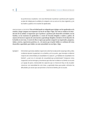 36 Séptimo Año Básico Orientación Ministerio de Educación
las preferencias resultantes. Con esta información el profesor o profesora jefe organiza
un plan de trabajo para la unidad y lo comparte con su curso en la clase siguiente y con
las madres y padres en la reunión de apoderados.
INDICACIONES AL DOCENTE: Esta actividad puede ser adaptada para trabajar con los apoderados en la
reunión y luego comparar sus respuestas con las de sus hijos e hijas. Tal como se señaló en la intro-
ducción de la unidad, es importante que el profesor o profesora jefe desarrolle actividades con las
familias, en las reuniones de apoderados o a través de Escuelas dirigidas a madres y padres, de
manera de favorecer espacios de conversación y aprendizaje dirigidos a fortalecer el rol educativo de
la familia en este tema. A través de ellos se espera que puedan compartir sus inquietudes, preguntas,
tabúes, aciertos, experiencias positivas, etc., de manera que al poder hablar en confianza del tema
desarrollen capacidades para hablar con más naturalidad con sus hijos e hijas.
Ejemplo E Entrevistan a personas adultas respecto de cómo fue la educación sexual que ellos y ellas
recibieron durante la pubertad, en su familia y en la escuela: ¿qué mensajes recibieron
respecto de la afectividad y la sexualidad en su época?; ¿se hablaba de sexualidad en la
familia?, ¿cuál era el concepto de sexualidad que predominaba? Comparan estas
respuestas con los mensajes y enseñanzas que ellos han recibido en su familia, la escuela
y el grupo de pares, destacando los aspectos que se favorecen hoy en día al poder
conversar con naturalidad de este tema, y aportando ideas para poder enfrentar las
dificultades y/o vacíos que aún persisten a nivel de la familia y de la escuela.
 