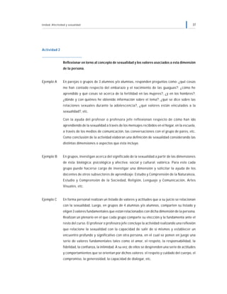 Unidad: Afectividad y sexualidad 37
Actividad 2
Reflexionar en torno al concepto de sexualidad y los valores asociados a esta dimensión
de la persona.
Ejemplo A En parejas o grupos de 3 alumnos y/o alumnas, responden preguntas como: ¿qué cosas
me han contado respecto del embarazo y el nacimiento de las guaguas?; ¿cómo he
aprendido y qué cosas sé acerca de la fertilidad en las mujeres?, ¿y en los hombres?;
¿dónde y con quiénes he obtenido información sobre el tema?; ¿qué se dice sobre las
relaciones sexuales durante la adolescencia?, ¿qué valores están vinculados a la
sexualidad?, etc.
Con la ayuda del profesor o profesora jefe reflexionan respecto de cómo han ido
aprendiendo de la sexualidad a través de los mensajes recibidos en el hogar, en la escuela,
a través de los medios de comunicación, las conversaciones con el grupo de pares, etc.
Como conclusión de la actividad elaboran una definición de sexualidad considerando las
distintas dimensiones o aspectos que ésta incluye.
Ejemplo B En grupos, investigan acerca del significado de la sexualidad a partir de las dimensiones
de ésta: biológica; psicológica y afectiva; social y cultural; valórica. Para esto cada
grupo puede hacerse cargo de investigar una dimensión y solicitar la ayuda de los
docentes de otros subsectores de aprendizaje: Estudio y Comprensión de la Naturaleza,
Estudio y Comprensión de la Sociedad, Religión, Lenguaje y Comunicación, Artes
Visuales, etc.
Ejemplo C En forma personal realizan un listado de valores y actitudes que a su juicio se relacionan
con la sexualidad. Luego, en grupos de 4 alumnas y/o alumnos, comparten su listado y
eligen 3 valores fundamentales que están relacionados con dicha dimensión de la persona.
Realizan un plenario en el que cada grupo comparte su elección y la fundamenta ante el
resto del curso. El profesor o profesora jefe concluye la actividad realizando una reflexión
que relacione la sexualidad con la capacidad de salir de sí mismos y establecer un
encuentro profundo y significativo con otra persona, en el cual se ponen en juego una
serie de valores fundamentales tales como el amor, el respeto, la responsabilidad, la
fidelidad, la confianza, la intimidad. A su vez, de ellos se desprenden una serie de actitudes
y comportamientos que se orientan por dichos valores: el respeto y cuidado del cuerpo, el
compromiso, la generosidad, la capacidad de dialogar, etc.
 