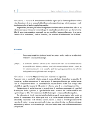 38 Séptimo Año Básico Orientación Ministerio de Educación
INDICACIONES AL DOCENTE: A través de esta actividad se espera que los alumnos y alumnas valoren
estas dimensiones de su ser personal e identifiquen valores y actitudes que orienten un sano y equi-
librado desarrollo de la afectividad y la sexualidad.
El profesor o profesora jefe deberá velar porque la conversación no se centre en el tema de las
relaciones sexuales, si no que se comprenda que la sexualidad es una dimensión que abarca la tota-
lidad de la persona, que está presente desde que nacemos. El ser hombre y el ser mujer tiene que ver
también con la forma de ser y estar en el mundo y con la manera de relacionarnos con los demás.
Actividad 3
Conversar y compartir criterios en torno a las razones por las cuales no se deben tener
relaciones sexuales en esta etapa.
Ejemplo A El profesor o profesora jefe inicia una conversación sobre las relaciones sexuales
preguntando a sus alumnos y alumnas: ¿Cuál creen ustedes que es el sentido y el valor de
las relaciones sexuales en la pareja? A partir de sus respuestas inicia una reflexión
entregando criterios y orientaciones al respecto.
INDICACIONES AL DOCENTE: Algunas orientaciones pueden ser las siguientes:
Para poder vivir en plenitud la relación sexual, la pareja debe haber desarrollado la capacidad de
entregarse y recibirse mutuamente, de hacerse cargo de las responsabilidades que implica la rela-
ción, de comprometerse frente a la sociedad con un proyecto de vida estable en el tiempo, haber
adquirido la capacidad para dar la vida a otro ser y hacerse cargo de su educación y protección.
La experiencia de la relación sexual en la pareja pone de manifiesto por una parte la capacidad
de entregarse al otro y, por otra, la capacidad de dar vida a un nuevo ser. En este sentido es una
experiencia que se debe vivir en un marco de libertad, respeto y responsabilidad compartida.
Por ello, antes de vivir la experiencia de la relación sexual, la pareja requiere haber vivido un
proceso de conocimiento de sí mismo y del otro, en el cual se han ido profundizando grados de
intimidad y compromiso en la relación. En este proceso, la pareja va viviendo gradualmente la
expresión de cariño y ternura, va reconociendo el deseo que se tiene de estar con el otro y entregarse
mutuamente, y valora el atractivo mutuo que existe entre ambos, en el contexto de un amor maduro
y responsable.
 