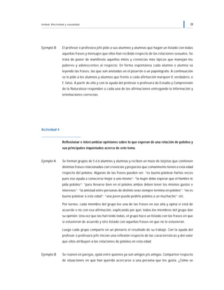 Unidad: Afectividad y sexualidad 39
Ejemplo B El profesor o profesora jefe pide a sus alumnos y alumnas que hagan un listado con todas
aquellas frases y mensajes que ellos han recibido respecto de las relaciones sexuales. Se
trata de poner de manifiesto aquellos mitos y creencias más típicas que manejan los
púberes y adolescentes al respecto. En forma espontánea cada alumno o alumna va
leyendo las frases, las que son anotadas en el pizarrón o un papelógrafo. A continuación
se le pide a los alumnos y alumnas que frente a cada afirmación marquen V, verdadero, o
F, falso. A partir de ello y con la ayuda del profesor o profesora de Estudio y Comprensión
de la Naturaleza responden a cada una de las afirmaciones entregando la información y
orientaciones correctas.
Actividad 4
Reflexionar e intercambiar opiniones sobre lo que esperan de una relación de pololeo y
sus principales inquietudes acerca de este tema.
Ejemplo A Se forman grupos de 5 ó 6 alumnos y alumnas y reciben un mazo de tarjetas que contienen
distintas frases relacionadas con creencias y prejuicios que comúnmente tienen a esta edad
respecto del pololeo. Algunas de las frases pueden ser: “es bueno pololear hartas veces
pues eso ayuda a conocerse mejor a uno mismo”; “la mujer debe esperar que el hombre le
pida pololeo”; “para llevarse bien en el pololeo ambos deben tener los mismos gustos e
intereses”; “la amistad entre personas de distinto sexo siempre termina en pololeo”; “no es
bueno pololear a esta edad”; “una joven puede pedirle pololeo a un muchacho”; etc.
Por turnos, cada miembro del grupo lee una de las frases en voz alta y opina si está de
acuerdo o no con esa afirmación, explicando por qué; todos los miembros del grupo dan
su opinión. Una vez que las han leído todas, el grupo hace un listado con las frases en que
sí estuvieron de acuerdo y otro listado con aquellas frases en que no lo estuvieron.
Luego cada grupo comparte en un plenario el resultado de su trabajo. Con la ayuda del
profesor o profesora jefe inician una reflexión respecto de las características y del valor
que ellos atribuyen a las relaciones de pololeo en esta edad.
Ejemplo B Se reúnen en parejas, ojalá entre quienes ya son amigos y/o amigas. Comparten respecto
de situaciones en que han querido acercarse a una persona que les gusta. ¿Cómo se
 