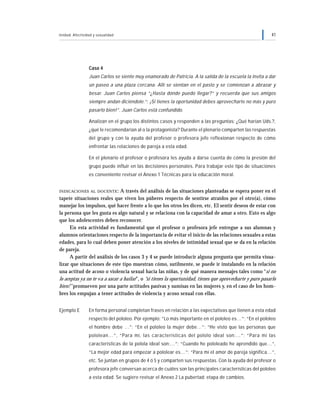 Unidad: Afectividad y sexualidad 41
Caso 4
Juan Carlos se siente muy enamorado de Patricia. A la salida de la escuela la invita a dar
un paseo a una plaza cercana. Allí se sientan en el pasto y se comienzan a abrazar y
besar. Juan Carlos piensa “¿Hasta dónde puedo llegar?” y recuerda que sus amigos
siempre andan diciéndole.“: ¡Si tienes la oportunidad debes aprovecharte no más y puro
pasarlo bien!”. Juan Carlos está confundido.
Analizan en el grupo los distintos casos y responden a las preguntas: ¿Qué harían Uds.?,
¿qué le recomendarían al o la protagonista? Durante el plenario comparten las respuestas
del grupo y con la ayuda del profesor o profesora jefe reflexionan respecto de cómo
enfrentar las relaciones de pareja a esta edad.
En el plenario el profesor o profesora les ayuda a darse cuenta de cómo la presión del
grupo puede influir en las decisiones personales. Para trabajar este tipo de situaciones
es conveniente revisar el Anexo 1 Técnicas para la educación moral.
INDICACIONES AL DOCENTE: A través del análisis de las situaciones planteadas se espera poner en el
tapete situaciones reales que viven los púberes respecto de sentirse atraídos por el otro(a), cómo
manejar los impulsos, qué hacer frente a lo que los otros les dicen, etc. El sentir deseos de estar con
la persona que les gusta es algo natural y se relaciona con la capacidad de amar a otro. Esto es algo
que los adolescentes deben reconocer.
En esta actividad es fundamental que el profesor o profesora jefe entregue a sus alumnas y
alumnos orientaciones respecto de la importancia de evitar el inicio de las relaciones sexuales a estas
edades, para lo cual deben poner atención a los niveles de intimidad sexual que se da en la relación
de pareja.
A partir del análisis de los casos 3 y 4 se puede introducir alguna pregunta que permita visua-
lizar que situaciones de este tipo muestran cómo, sutilmente, se puede ir instalando en la relación
una actitud de acoso o violencia sexual hacia las niñas, y de qué manera mensajes tales como “si no
lo aceptas ya no te va a sacar a bailar”, o “si tienes la oportunidad, tienes que aprovecharte y puro pasarlo
bien!” promueven por una parte actitudes pasivas y sumisas en las mujeres y, en el caso de los hom-
bres los empujan a tener actitudes de violencia y acoso sexual con ellas.
Ejemplo E En forma personal completan frases en relación a las expectativas que tienen a esta edad
respecto del pololeo. Por ejemplo: “Lo más importante en el pololeo es…”; “En el pololeo
el hombre debe …”; “En el pololeo la mujer debe…”; “He visto que las personas que
pololean…”, “Para mí, las características del pololo ideal son:…”; “Para mí las
características de la polola ideal son:…”; “Cuando he pololeado he aprendido que…”,
“La mejor edad para empezar a pololear es…”; “Para mí el amor de pareja significa…”,
etc. Se juntan en grupos de 4 ó 5 y comparten sus respuestas. Con la ayuda del profesor o
profesora jefe conversan acerca de cuáles son las principales características del pololeo
a esta edad. Se sugiere revisar el Anexo 2 La pubertad: etapa de cambios.
 