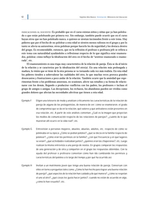 42 Séptimo Año Básico Orientación Ministerio de Educación
INDICACIONES AL DOCENTE: Es probable que en el curso existan niños y niñas que ya han pololea-
do o que están pololeando por primera vez. Sin embargo, también puede ocurrir que en el curso
hayan otros que no han pololeado nunca, o quienes se sientan incómodos frente a este tema. Hay
púberes que por el hecho de no pololear a esta edad se sienten menos valiosos en el grupo y por lo
tanto se afecta su autoestima; otros pololean porque hacerlo les da seguridad y los destaca dentro
del grupo. Es recomendable, entonces, que en la reflexión el profesor o profesora jefe se refiera a
este tema con naturalidad ayudándoles a reflexionar respecto de lo que significa estar enamora-
dos, pololear, cómo influye la idealización del otro en el hecho de “sentirse enamorado o enamo-
rada”, etc.
El enamoramiento es una etapa muy característica de la relación de pareja. Ésta se da al inicio
de la relación y se caracteriza por la idealización del otro(a). En una relación más prolongada y
madura, la visión que se tiene de la otra persona se va tornando cada vez más realista. En esta edad
los púberes tienden a sobrevalorar las cualidades del otro, lo que muchas veces provoca grandes
desencantos y frustraciones a poco andar de la relación. También ocurre que la ansiedad que expe-
rimentan frente a los problemas amorosos, en ocasiones, afecte sus estudios y su forma de relacio-
narse con los demás, llegando a producirse conflictos con los padres, los profesores e incluso el
grupo de amigos o amigas. Las decepciones, los rechazos, los abandonos pueden ser vividos como
grandes dolores que afectan las necesidades afectivas que tienen a esta edad.
Ejemplo F Eligen una teleserie de moda y analizan críticamente las características de la relación de
pareja de alguno de los protagonistas, de manera de ver: cómo se enamoraron, el grado
de compromiso que se da en la relación, qué valores y qué antivalores están presentes en
esa relación, etc. A partir de este análisis comentan: ¿Cuál es la imagen que proyectan
los medios de comunicación respecto de las relaciones de parejas?, ¿cuánto de lo que
muestran allí ocurre en la vida real?, etc.
Ejemplo G Entrevistan a personas mayores, abuelos, abuelas, adultos, etc. respecto de cómo se
pololeaba en su época: ¿Cómo se pedían pololeo?, ¿qué se decía en la familia respecto de
pololear?, ¿cómo eran los permisos en la familia?, ¿con qué frecuencia y en qué lugares
se veían?, ¿qué actividades realizaban juntos?, ¿quiénes eran las chaperonas?, etc. Luego
realizan la misma entrevista a una pareja de novios. En grupos comparan las respuestas
de una generación y de otra y comparten en el grupo las respuestas obtenidas. Con la
ayuda del profesor o profesora comentan cómo han ido cambiando los permisos y
características del pololeo a lo largo del tiempo y por qué ha ocurrido así.
Ejemplo H Invitan a un matrimonio joven que tenga una buena relación de pareja. Conversan con
ellos en torno a preguntas tales como: ¿Cómo lo han hecho para lograr una buena relación
de pareja?, ¿qué aspectos de la relación han cuidado y de qué manera?, ¿cómo se respetan
el uno al otro?, ¿qué cosas les gusta hacer juntos?, cuando no están de acuerdo en algo,
¿cómo lo han resuelto?, etc.
 