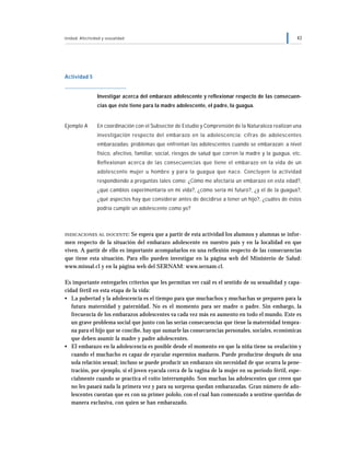 Unidad: Afectividad y sexualidad 43
Actividad 5
Investigar acerca del embarazo adolescente y reflexionar respecto de las consecuen-
cias que éste tiene para la madre adolescente, el padre, la guagua.
Ejemplo A En coordinación con el Subsector de Estudio y Comprensión de la Naturaleza realizan una
investigación respecto del embarazo en la adolescencia: cifras de adolescentes
embarazadas; problemas que enfrentan las adolescentes cuando se embarazan: a nivel
físico, afectivo, familiar, social, riesgos de salud que corren la madre y la guagua, etc.
Reflexionan acerca de las consecuencias que tiene el embarazo en la vida de un
adolescente mujer u hombre y para la guagua que nace. Concluyen la actividad
respondiendo a preguntas tales como: ¿Cómo me afectaría un embarazo en esta edad?,
¿qué cambios experimentaría en mi vida?, ¿cómo sería mi futuro?, ¿y el de la guagua?,
¿qué aspectos hay que considerar antes de decidirse a tener un hijo?, ¿cuáles de éstos
podría cumplir un adolescente como yo?
INDICACIONES AL DOCENTE: Se espera que a partir de esta actividad los alumnos y alumnas se infor-
men respecto de la situación del embarazo adolescente en nuestro país y en la localidad en que
viven. A partir de ello es importante acompañarlos en una reflexión respecto de las consecuencias
que tiene esta situación. Para ello pueden investigar en la página web del Ministerio de Salud:
www.minsal.cl y en la página web del SERNAM: www.sernam.cl.
Es importante entregarles criterios que les permitan ver cuál es el sentido de su sexualidad y capa-
cidad fértil en esta etapa de la vida:
• La pubertad y la adolescencia es el tiempo para que muchachos y muchachas se preparen para la
futura maternidad y paternidad. No es el momento para ser madre o padre. Sin embargo, la
frecuencia de los embarazos adolescentes va cada vez más en aumento en todo el mundo. Este es
un grave problema social que junto con las serias consecuencias que tiene la maternidad tempra-
na para el hijo que se concibe, hay que sumarle las consecuencias personales, sociales, económicas
que deben asumir la madre y padre adolescentes.
• El embarazo en la adolescencia es posible desde el momento en que la niña tiene su ovulación y
cuando el muchacho es capaz de eyacular espermios maduros. Puede producirse después de una
sola relación sexual; incluso se puede producir un embarazo sin necesidad de que ocurra la pene-
tración, por ejemplo, si el joven eyacula cerca de la vagina de la mujer en su período fértil, espe-
cialmente cuando se practica el coito interrumpido. Son muchas las adolescentes que creen que
no les pasará nada la primera vez y para su sorpresa quedan embarazadas. Gran número de ado-
lescentes cuentan que es con su primer pololo, con el cual han comenzado a sentirse queridas de
manera exclusiva, con quien se han embarazado.
 