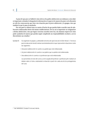 44 Séptimo Año Básico Orientación Ministerio de Educación
A pesar de que poco se habla de cómo afecta a los padres adolescentes un embarazo a esta edad,
es importante estimular la búsqueda de información al respecto de manera de poner en la discusión
no sólo las consecuencias que tiene esta situación para la joven adolescente y la guagua, sino que
también lo que le pasa al muchacho.
Por otra parte se deberá tener en cuenta el hecho de que pueden haber ocurrido casos de ado-
lescentes embarazadas dentro del mismo establecimiento. De ser así es importante no estigmatizar
a dichas adolescentes, sino que lograr concretar acuerdos entre los y las alumnas respecto de cómo
poder ayudarlas de manera que puedan seguir cumpliendo sus responsabilidades escolares y así no
discontinúen sus estudios.3
Ejemplo B Se organizan en grupos, y utilizando la técnica de ejercicios de rol (Ver Anexo 1, Técnicas
para la educación moral) realizan una dramatización en que representen situaciones como
las siguientes:
• Una joven adolescente le cuenta a su pololo que está embarazada.
• Un joven adolescente le cuenta a sus padres que su polola está embarazada.
• Una adolescente le cuenta a su profesora que está embarazada.
Las presentan al resto del curso y con la ayuda del profesor o profesora jefe realizan un
debate sobre el tema, analizando la situación a partir de cada uno de los protagonistas
del caso.
3 Ref. MINEDUC Circular Nº 247 del 27/02/91.
 