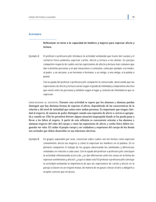 Unidad: Afectividad y sexualidad 45
Actividad 6
Reflexionar en torno a la capacidad de hombres y mujeres para expresar afecto y
ternura.
Ejemplo A El profesor o profesora jefe introduce la actividad señalando que través del cuerpo y el
contacto físico podemos expresar cariño, afecto y ternura a los demás. En parejas
comparten respecto de cuáles son las expresiones de afecto y ternura más comunes que
dan a distintas personas y en qué situaciones o contextos, como por ejemplo: a la madre,
al padre, a un anciano, a un hermano o hermana, a un amigo, a una amiga, a la polola o
pololo.
Con la ayuda del profesor o profesora jefe comparten lo conversado, observando que las
expresiones de afecto y ternura varían según el grado de intimidad y compromiso afectivo
que existe entre las personas y también según el lugar y contexto de intimidad en que se
expresan.
INDICACIONES AL DOCENTE: Durante esta actividad se espera que los alumnos y alumnas puedan
distinguir que hay distintas formas de expresar el afecto, dependiendo de las características de la
relación y del nivel de intimidad que exista entre ambas personas. Es importante que tengan clari-
dad al respecto, de manera de poder distinguir cuándo una expresión de afecto o caricia es apropia-
da y cuándo no. Ello les permitirá detener alguna situación inapropiada donde se los pueda pasar a
llevar o les falten al respeto. A partir de esta reflexión es conveniente orientar a los alumnos y
alumnas respecto del valor del cuerpo y cómo las expresiones de afecto y cariño físico deben res-
guardar ese valor. El cuidar el propio cuerpo y ser cuidadoso y respetuoso del cuerpo de los demás
son actitudes que deben desarrollar en sus relaciones afectivas.
Ejemplo B En grupos separados por sexo, conversan sobre cuáles son las formas como expresan
comúnmente afecto las mujeres y cómo lo expresan los hombres en el pololeo. En el
plenario comparten el trabajo de los grupos observando las similitudes y diferencias
señaladas en relación a cada sexo. Con la ayuda del profesor o profesora jefe concluyen
la actividad reflexionando acerca de: ¿se dan diferencias entre los sexos en la forma de
expresar sentimientos y afecto?, ¿a qué se debe esto? El profesor o profesora jefe concluye
la actividad señalando la importancia de que las expresiones de cariño y afecto en la
pareja se basen en un respeto mutuo, de manera de no pasar a llevar al otro u obligarlo a
aceptar caricias que no desea.
 