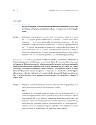 46 Séptimo Año Básico Orientación Ministerio de Educación
Actividad 7
Reconocer cuáles son los estereotipos de belleza física que predominan en la sociedad
y reflexionar críticamente acerca de cómo influyen en la valoración de sí mismos y los
demás.
Ejemplo A En forma personal completan frases tales como: “Lo que más me agrada de mi cuerpo
es…”, “Lo que me gustaría cambiar de mi cuerpo es…”, “De mi cuerpo me da
vergüenza…”, “Yo me siento muy (gordo(a), flaco(a), alto(a), chico(a), etc.)”, “Me gusta
como me veo cuando me visto con la siguiente ropa:…”, “Lo que yo hago para verme bien
es…”. El profesor o profesora jefe complementa esta actividad desarrollando una
conversación con el curso en la que les ayuda a reflexionar respecto de la imagen de
belleza física que predomina en los medios de comunicación y cómo ello les afecta respecto
de sentirse bien o no con el cuerpo. (Ver Anexo 2, La pubertad: etapa de cambios).
INDICACIONES AL DOCENTE: Se recomienda vincular esta actividad con la Unidad 3 del subsector de
Estudio y Comprensión de la Naturaleza en que se trata el tema de los cambios físicos que ocurren
en la pubertad. Es importante que los púberes conozcan las razones o motivos que explican los
cambios corporales que están viviendo y cuál es la evolución de éstos. En esta edad ocurre frecuen-
temente que se desaniman frente a dichos cambios corporales y tienden a buscar modelos de belleza
física entre las personas famosas que aparecen en los medios de comunicación. En esta etapa los
adolescentes se enfrentan a la tensión de ir incorporando los cánones de belleza y valoraciones que
hace el medio respecto del cuerpo masculino y femenino, junto con ir aceptando y valorando su
aspecto físico.
Ejemplo B En grupos, analizan situaciones que muestren cómo la presión del grupo influye en la
valoración o no que se tiene del propio cuerpo. Por ejemplo:
Caso 1
Andrés está muy preocupado porque sus amigos están más desarrollados que él y ya
tienen un cuerpo musculoso. Cada vez que están en la clase de Educación Física se burlan
de él diciéndole que es muy flaco y así ninguna niña se va a fijar en él. Hace unos días
llegó a sus manos una revista de fisicoculturismo donde promovían unas pastillas que
aseguraban que, tomándolas, en pocas semanas se obtenía un cuerpo musculoso y
atractivo. Andrés está decidido a conseguir esas pastillas con tal de lograr tener un físico
atractivo como el de sus amigos y de ese modo gustarle a las mujeres.
 