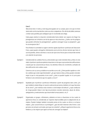 Unidad: Afectividad y sexualidad 47
Caso 2
Macarena tiene 12 años y está muy preocupada con su cuerpo, pues cree que no tiene
tanto éxito con los muchachos como sus otras compañeras. Por ello ha decidido comenzar
a tomar unas pastillas para adelgazar que le recomendó una amiga.
Cada grupo analiza la situación considerando hasta dónde son capaces de llegar los
protagonistas de la historia con tal de aparecer más atractivos. ¿Cuáles son los peligros
que pueden enfrentar los protagonistas?, ¿podrán conseguir lo que se proponen?, ¿qué
les aconsejarían Uds.?
Para finalizar la actividad se sugiere solicitar ayuda al profesor o profesora de Educación
Física, quien puede entregarles información acerca de los efectos nocivos que tiene el
uso de pastillas, dietas extremas o exceso de ejercicios físicos para el desarrollo normal
y la salud de las personas.
Ejemplo C Considerando los cambios físicos y emocionales que están viviendo niños y niñas en esta
edad, el profesor o profesora plantea situaciones en las que se presentan descalificaciones
o burlas por las características físicas, los distintos ritmos de crecimiento, actitudes de
descalificación entre ambos sexos.
Conversa con su curso y establecen acuerdos acerca de: ¿Cómo pueden ayudarse a vivir
los cambios que están experimentando?, ¿de qué manera niños y niñas pueden entender
mejor lo que le está pasando al otro sexo?, ¿cómo se pueden ayudar en el curso para
fortalecer una convivencia que les ayude a crecer?
Ejemplo D Ayudados por el profesor o profesora reflexionan a partir de preguntas tales como: ¿En
qué medida la moda influye en nuestra valoración personal y también en la que hacemos
de los otros?, ¿son realistas estas visiones o estereotipos de belleza?, ¿a qué conductas
de riesgo pueden inducir este tipo de presiones sociales (anorexia, abuso de dietas,
adelgazantes y medicamentos que desarrollan la musculatura, etc.)?
Ejemplo E Organizados en grupos, reflexionan y debaten en torno a situaciones en las cuales la
apariencia física es considerada un requisito imprescindible para la adquisición de un
empleo. Pueden trabajar también revisando avisos en los cuales se ofrece o se busca
empleo. ¿Qué características se privilegian?, ¿qué decisión tomarían ellos frente a una
persona con un buen curriculum, pero que no es bonita?, ¿influye la apariencia física a los
hombres y a las mujeres por igual a la hora de conseguir un empleo?
 