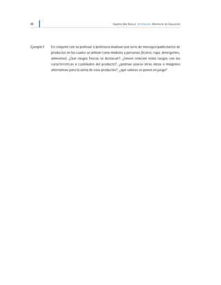 48 Séptimo Año Básico Orientación Ministerio de Educación
Ejemplo F En conjunto con su profesor o profesora analizan una serie de mensajes publicitarios de
productos en los cuales se utilizan como modelos a personas (licores, ropa, detergentes,
alimentos): ¿Qué rasgos físicos se destacan?, ¿tienen relación estos rasgos con las
características o cualidades del producto?, ¿podrían usarse otras ideas o imágenes
alternativas para la venta de esos productos?, ¿qué valores se ponen en juego?
 